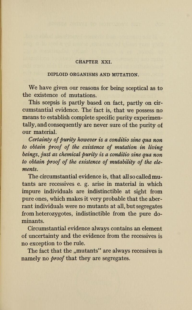 CHAPTER XXI. DIPLOID ORGANISMS AND MUTATION. We have given our reasons for being sceptical as to the existence of mutations. This scepsis is partly based on fact, partly on cir¬ cumstantial evidence. The fact is, that we possess no means to establish complete specific purity experimen¬ tally, and consequently are never sure of the purity of our material. Certainty of purity however is a conditio sine qua non to obtain proof of the existence of mutation in living beings, just as chemical purity is a conditio sine qua non to obtain proof of the existence of mutability of the ele¬ ments. The circumstantial evidence is, that all so called mu¬ tants are récessives e. g. arise in material in which impure individuals are indistinctible at sight from pure ones, which makes it very probable that the aber¬ rant individuals were no mutants at all, but segregates from heterozygotes, indistinctible from the pure do¬ minants. Circumstantial evidence always contains an element of uncertainty and the evidence from the récessives is no exception to the rule. The fact that the „mutants are always récessives is namely no proof that they are segregates.
