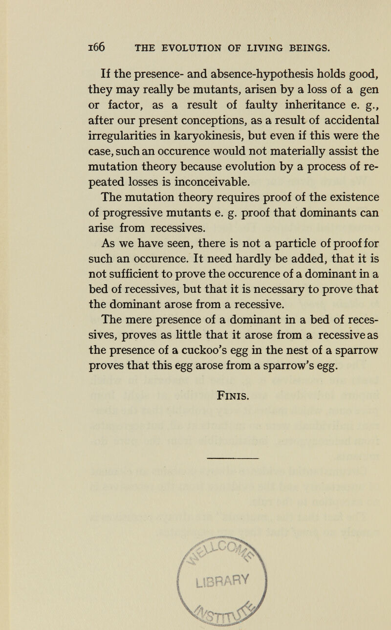 l66 the evolution of living beings. If the presence- and absence-hypothesis holds good, they may really be mutants, arisen by a loss of a gen or factor, as a result of faulty inheritance e. g., after our present conceptions, as a result of accidental irregularities in karyokinesis, but even if this were the case, such an occurence would not materially assist the mutation theory because evolution by a process of re¬ peated losses is inconceivable. The mutation theory requires proof of the existence of progressive mutants e. g. proof that dominants can arise from récessives. As we have seen, there is not a particle of proof for such an occurence. It need hardly be added, that it is not sufficient to prove the occurence of a dominant in a bed of récessives, but that it is necessary to prove that the dominant arose from a recessive. The mere presence of a dominant in a bed of réces¬ sives, proves as httle that it arose from a recessive as the presence of a cuckoo's egg in the nest of a sparrow proves that this egg arose from a sparrow's egg. Finis.