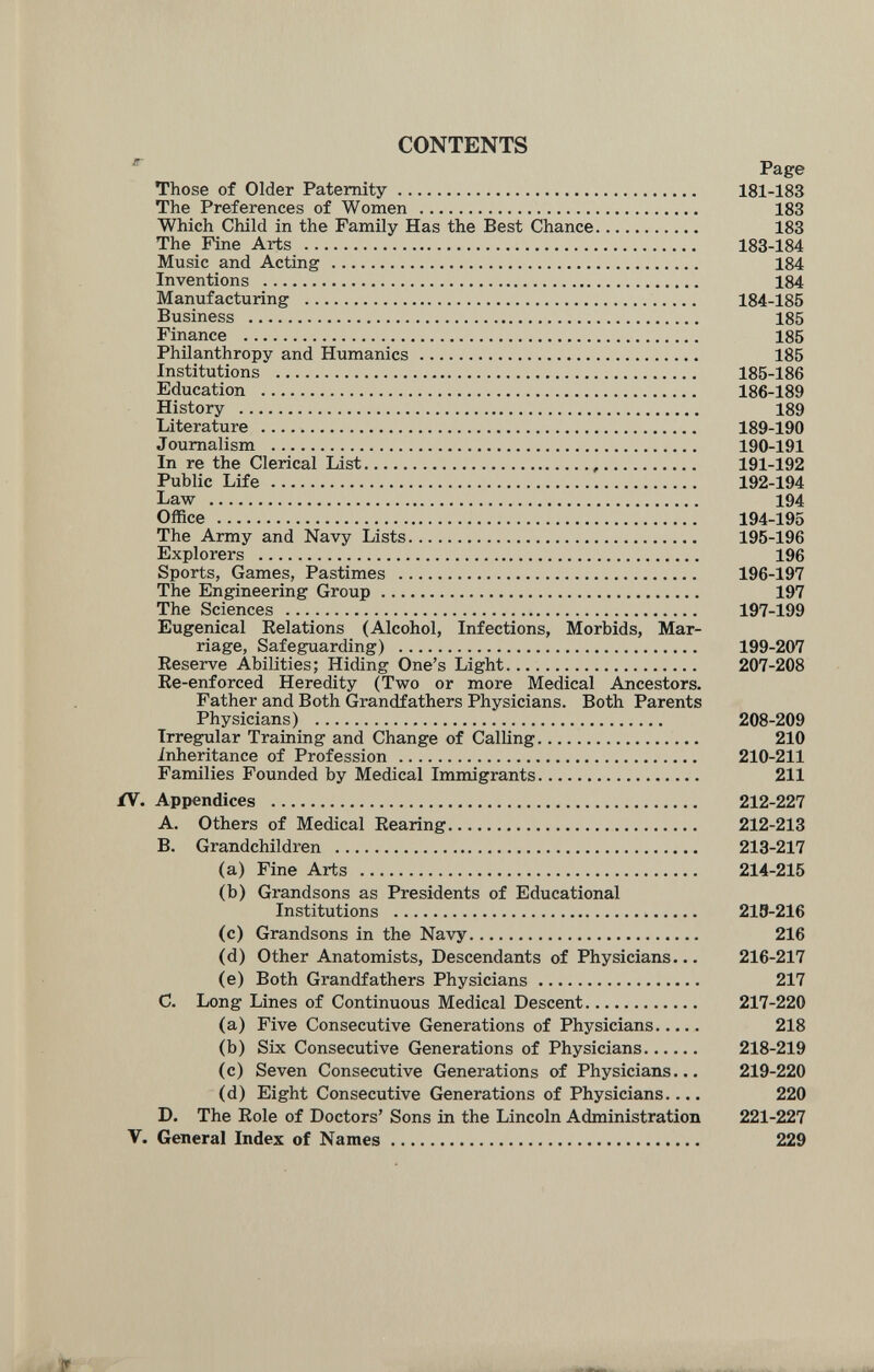 CONTENTS Page Those of Older Paternity 181-183 The Preferences of Women  183 Which Child in the Family Has the Best Chance 183 The Fine Arts  183-184 Music and Acting  184 Inventions  184 Manufacturing  184-185 Business  185 Finance  185 Philanthropy and Humanics 185 Institutions  185-186 Education  186-189 History  189 Literature  189-190 Journalism  190-191 In re the Clerical List  191-192 Public Life 192-194 Law  194 Office  194-195 The Army and Navy Lists 195-196 Explorers  196 Sports, Games, Pastimes  196-197 The Engineering Group 197 The Sciences  197-199 Eugenical Relations (Alcohol, Infections, Morbids, Mar¬ riage, Safeguarding)  199-207 Reserve Abilities; Hiding One's Light 207-208 Re-enforced Heredity (Two or more Medical Ancestors, Father and Both Grandfathers Physicians. Both Parents Physicians)  208-209 Irregular Training and Change of Calling 210 inheritance of Profession  210-211 Families Founded by Medical Immigrants 211 ÍV. Appendices  212-227 A. Others of Medical Rearing 212-213 B. Grandchildren  213-217 (a) Fine Arts  214-215 (b) Grandsons as Presidents of Educational Institutions  213-216 (c) Grandsons in the Navy 216 (d) Other Anatomists, Descendants of Physicians... 216-217 (e) Both Grandfathers Physicians 217 C. Long Lines of Continuous Medical Descent 217-220 (a) Five Consecutive Generations of Physicians 218 (b) Six Consecutive Generations of Physicians 218-219 (c) Seven Consecutive Generations of Physicians... 219-220 (d) Eight Consecutive Generations of Physicians.... 220 D. The Role of Doctors' Sons in the Lincoln Administration 221-227 V. General Index of Names 229