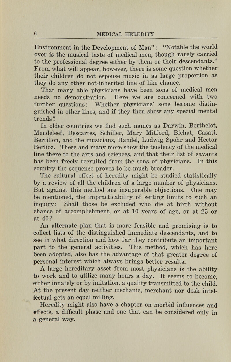 6 MEDICAL HEREDITY Environment in the Development of Man : Notable the world over is the musical taste of medical men, though rarely carried to the professional degree either by them or their descendants. From what will appear, however, there is some question whether their children do not espouse music in as large proportion as they do any other not-inherited line of like chance. That many able physicians have been sons of medical men needs no demonstration. Here we are concerned with two further questions: Whether physicians' sons become distin¬ guished in other lines, and if they then show any special mental trends ? In older countries we find such names as Darwin, Berthelot, Mendeleef, Descartes, Schiller, Mary Mitford, Bichat, Casati, Bertillon, and the musicians, Handel, Ludwig Spohr and Hector Berlioz. These and many more show the tendency of the medical line there to the arts and sciences, and that their list of savants has been freely recruited from the sons of physicians. In this country the sequence proves to be much broader. The cultural effect of heredity might be studied statistically by a review of all the children of a large number of physicians. But against this method are insuperable objections. One may be mentioned, the impracticability of setting limits to such an inquiry: Shall those be excluded who die at birth without chance of accomplishment, or at 10 years of age, or at 25 or at 40? An alternate plan that is more feasible and promising is to collect lists of the distinguished immediate descendants, and to see in what direction and how far they contribute an important part to the general activities. This method, which has here been adopted, also has the advantage of that greater degree of personal interest which always brings better results. A large hereditary asset from most physicians is the ability to work and to utilize many hours a day. It seems to become, either innately or by imitation, a quality transmitted to the child. At the present day neither mechanic, merchant nor desk intel¬ ectual gets an equal milling. Heredity might also have a chapter on morbid influences and effects, a difficult phase and one that can be considered only in a general way.