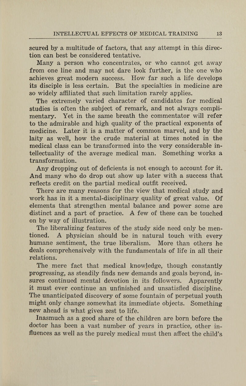 INTELLECTUAL EFFECTS OF MEDICAL TRAINING 13 scured by a multitude of factors, that any attempt in this direc¬ tion can best be considered tentative. Many a person who concentrates, or who cannot get away from one line and may not dare look further, is the one who achieves great modem success. How far such a life develops its disciple is less certain. But the specialties in medicine are so widely affiliated that such limitation rarely applies. The extremely varied character of candidates for medical studies is often the subject of remark, and not always compli¬ mentary. Yet in the same breath the commentator will refer to the admirable and high quality of the practical exponents of medicine. Later it is a matter of common marvel, and by the laity as well, how the crude material at times noted in the medical class can be transformed into the very considerable in¬ tellectuality of the average medical man. Something works a transformation. Any dropping out of deficients is not enough to account for it. And many who do drop out show up later with a success that reflects credit on the partial medical outfit received. There are many reasons for the view that medical study and work has in it a mental-disciplinary quality of great value. Of elements that strengthen mental balance and power some are distinct and a part of practice. A few of these can be touched on by way of illustration. The liberalizing features of the study side need only be men¬ tioned. A physician should be in natural touch with every humane sentiment, the true liberalism. More than others he deals comprehensively with the fundamentals of life in all their relations. The mere fact that medical knowledge, though constantly progressing, as steadily finds new demands and goals beyond, in¬ sures continued mental devotion in its followers. Apparently it must ever continue an unfinished and unsatisfied discipline. The unanticipated discovery of some fountain of perpetual youth might only change somewhat its immediate objects. Something new ahead is what gives zest to life. Inasmuch as a good share of the children are born before the doctor has been a vast number of years in practice, other in¬ fluences as well as the purely medical must then affect the child's