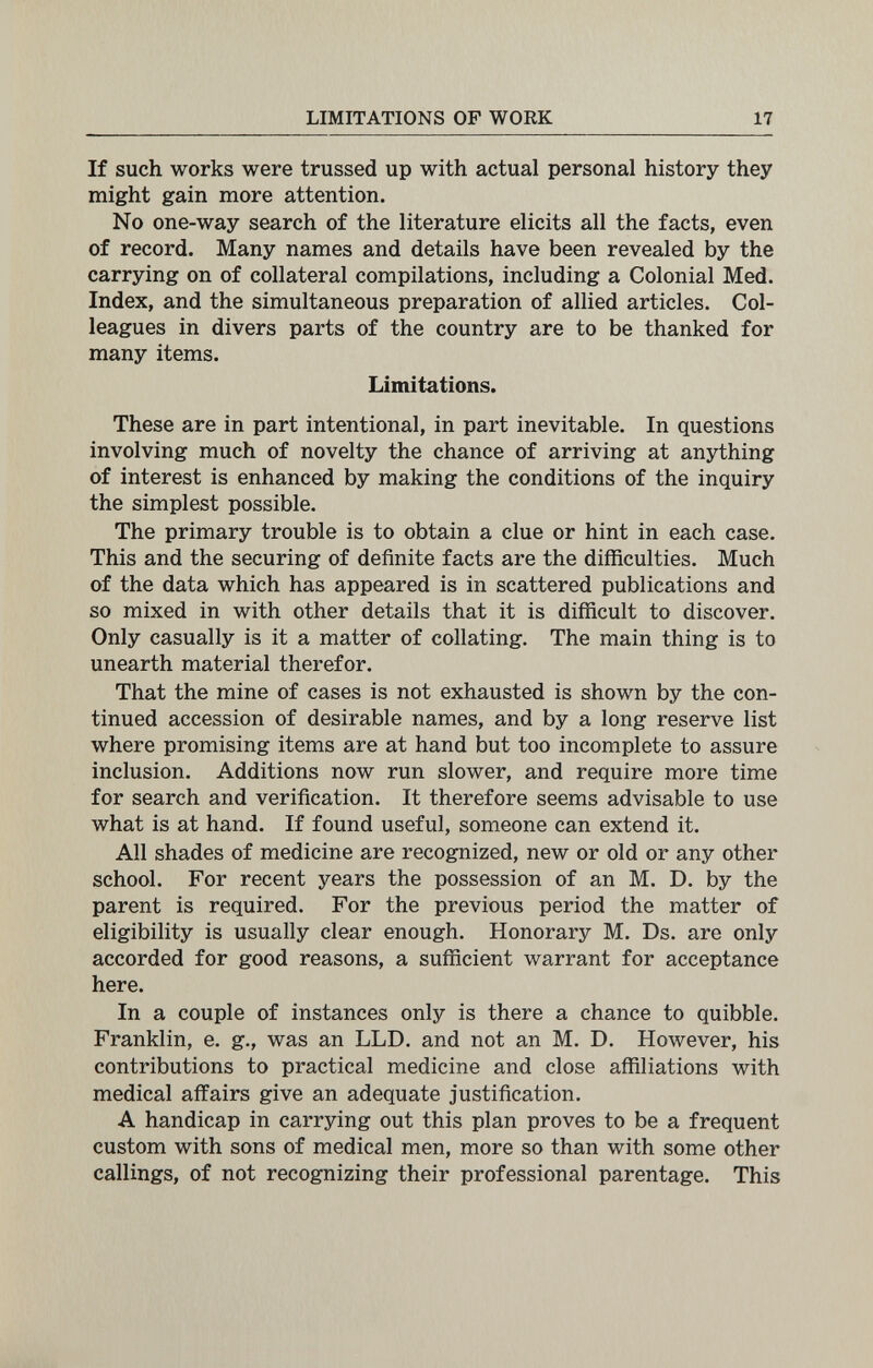 LIMITATIONS OF WORK 17 If such works were trussed up with actual personal history they might gain more attention. No one-way search of the literature elicits all the facts, even of record. Many names and details have been revealed by the carrying on of collateral compilations, including a Colonial Med. Index, and the simultaneous preparation of allied articles. Col¬ leagues in divers parts of the country are to be thanked for many items. Limitations. These are in part intentional, in part inevitable. In questions involving much of novelty the chance of arriving at anything of interest is enhanced by making the conditions of the inquiry the simplest possible. The primary trouble is to obtain a clue or hint in each case. This and the securing of definite facts are the difficulties. Much of the data which has appeared is in scattered publications and so mixed in with other details that it is difficult to discover. Only casually is it a matter of collating. The main thing is to unearth material therefor. That the mine of cases is not exhausted is shown by the con¬ tinued accession of desirable names, and by a long reserve list where promising items are at hand but too incomplete to assure inclusion. Additions now run slower, and require more time for search and verification. It therefore seems advisable to use what is at hand. If found useful, someone can extend it. All shades of medicine are recognized, new or old or any other school. For recent years the possession of an M. D. by the parent is required. For the previous period the matter of eligibility is usually clear enough. Honorary M. Ds. are only accorded for good reasons, a sufficient warrant for acceptance here. In a couple of instances only is there a chance to quibble. Franklin, e. g., was an LLD. and not an M. D. However, his contributions to practical medicine and close affiliations with medical affairs give an adequate justification. A handicap in carrying out this plan proves to be a frequent custom with sons of medical men, more so than with some other callings, of not recognizing their professional parentage. This