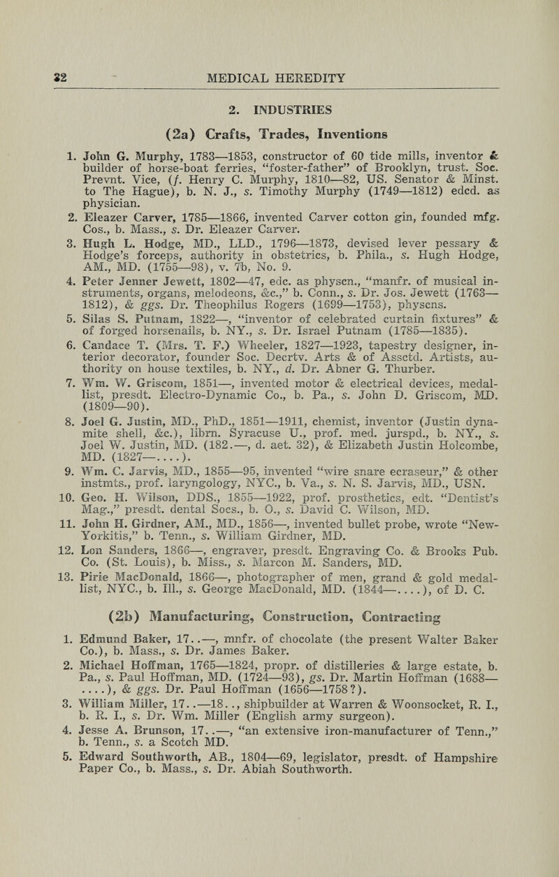 S2 MEDICAL HEREDITY 2. INDUSTRIES (2a) Crafts, Trades, Inventions 1. John G. Murphy, 1783—1853, constructor of 60 tide mills, inventor & builder of horse-boat ferries, foster-father of Brooklyn, trust. Soc. Prevnt. Vice, (/. Henry C. Murphy, 1810—82, US. Senator & Minst. to The Hague), b. N. J., s. Timothy Murphy (1749—1812) edcd. as physician. 2. Eleazer Carver, 1785—1866, invented Carver cotton gin, founded mfg. Cos., b. Mass., s. Dr. Eleazer Carver. 3. Hugh L. Hodge, MD., LLD., 1796—1873, devised lever pessary & Hodge's forceps, authority in obstetrics, b. Phila., s. Hugh Hodge, AM., MD. (1755—98), v. 7b, No. 9. 4. Peter Jenner Jeweít, 1802—47, edc. as physcn., manfr. of musical in¬ struments, organs, melodeons, &c., b. Conn., s. Dr. Jos. Jewett (1763— 1812), & ggs. Dr. Theophilus Sogers (1699—1753), physcns. 5. Silas S. Putnam, 1822—, inventor of celebrated curtain fixtures & of forged horsenails, b. NY., s. Dr. Israel Putnam (1785—1835). 6. Candace T. (P*irs. T. F.) Wheeler, 1827—1923, tapestry designer, in¬ terior decorator, founder Soc. Decrtv. Arts & of Assctd. Artists, au¬ thority on house textiles, b. NY., d. Dr. Abner G. Thurber. 7. Wm. W. Gríseom, 1851—, invented motor & electrical devices, medal¬ list, presdt. Electro-Dynamic Co., b. Pa., s. John D, Griscom, MI). (1809—90). 8. Joel G. Justin, MD., PhD., 1851—1911, chemist, inventor (Justin dyna¬ mite shell, &c.), librn. Syracuse U., prof. med. jurspd., b. NY., s. Joel W. Justin, MD. (182.—, d. aet. 32), & Elizabeth Justin Holcombe, MD. (1827—....). 9. Wm. C. Jarvis, MD., 1855—95, invented wire snare ecraseur, & other instmts., prof, laryngology, NYC., b. Va., s. N. S. Jarvis, MD., USN. 10. Geo. H. Wilson, DDS., 1855—1922, prof, prosthetics, edt. Dentist's Mag., presdt. dental Socs., b. 0., s. David C. Vv'^ilson, MD. 11. John H. Girdner, AM., MD., 1856—, invented bullet probe, wrote New- Yorkitis, b. Tenn., s. William Girdner, MD. 12. Lon Sanders, 1866—, engraver, presdt. Engraving Co. & Brooks Pub. Co. (St. Louis), b. Miss., s. Marcon M. Sanders, MD. 13. Pirie MacDonald, 1866—, photographer of men, grand & gold medal¬ list, NYC., b. 111., s. George MacDonald, MD. (1844—....), of D. C. (2b) Manufacturing, Construction, Contracting 1. Edmund Baker, 17..—, mnfr. of chocolate (the present Walter Baker Co.), b. Mass., s. Dr. James Baker. 2. Michael Hoffman, 1765—1824, propr. of distilleries & large estate, b. Pa., s. Paul Hoffman, MD. (1724—93), gs. Dr. Martin Hoffman (1688— ....), & ggs. Dr. Paul Hoffman (1656—1758?). 3. William Miller, 17..—18.., shipbuilder at Warren & Woonsocket, R. I., b. R. I., s. Dr. Wm. Miller (English army surgeon). 4. Jesse A. Brunson, 17..—, an extensive iron-manufacturer of Tenn., b. Tenn., s. a Scotch MD. 5. Edward Southworth, AB., 1804—69, legislator, presdt. of Hampshire Paper Co., b. Mass., s. Dr. Abiah Southworth.