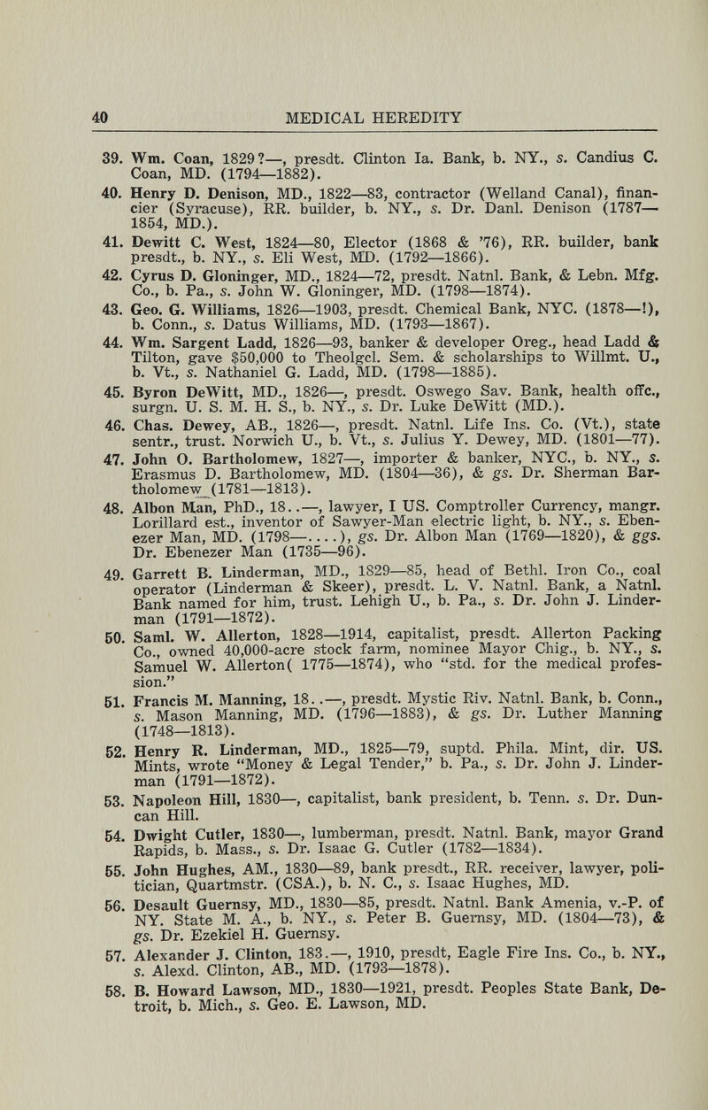 40 MEDICAL HEREDITY 39. Wm. Coan, 1829?—, presdt. Clinton la. Bank, b. NY., s. Candius C. Coan, MD. (1794—1882). 40. Henry D. Denison, MD., 1822—83, contractor (Welland Canal), finan¬ cier (Syracuse), RR. builder, b. NY., s. Dr. Dani. Denison (1787— 1854, MD.). 41. Dewitt С. West, 1824—80, Elector (1868 & '76), RR. builder, bank presdt., b. NY., s. Eli West, MD. (1792—1866). 42. Cyrus D. Gloninger, MD., 1824—72, presdt. Natnl. Bank, & Lebn. Mfg. Co., b. Pa., s. John W. Gloninger, MD. (1798—1874). 43. Geo. G. Williams, 1826—1903, presdt. Chemical Bank, NYC. (1878—!), b. Conn., s. Datus Williams, MD. (1793—1867). 44. Wm. Sargent Ladd, 1826—93, banker & developer Oreg., head Ladd & Tilton, gave $50,000 to Theolgcl. Sem. & scholarships to Willmt. Ü., b. Vt., s. Nathaniel G. Ladd, MD. (1798—1885). 45. Byron DeWitt, MD., 1826—, presdt. Oswego Sav. Bank, health offe., surgn. U. S. M. H. S., b. NY., s. Dr. Luke DeWitt (MD.). 46. Chas. Dewey, AB., 1826—, presdt. Natnl. Life Ins. Co. (Vt.), state sentr., trust. Norwich U., b. Vt., s. Julius Y. Dewey, MD. (1801—77). 47. John O. Bartholomew, 1827—, importer & banker, NYC., b. NY., s. Erasmus D. Bartholomew, MD. (1804—36), & gs. Dr. Sherman Bar¬ tholomew^ (1781—1813). 48. Albon Man, PhD., 18..—, lawyer, I US. Comptroller Currency, mangr. Lorillard est., inventor of Sawyer-Man electric light, b. NY., s. Eben- ezer Man, MD. (1798—....), gs. Dr. Albon Man (1769—1820), & ggs. Dr. Ebenezer Man (1735—96). 49. Garrett B. Linderman, MD., 1829—85, head of Bethl. Iron Co., coal operator (Linderman & Skeer), presdt. L. V. Natnl. Bank, a Natnl. Bank named for him, trust. Lehigh U., b. Pa., s. Dr. John J. Linder¬ man (1791—1872). 60. SamL W. Allerton, 1828—1914, capitalist, presdt. Allerton Packing Co., owned 40,000-acre stock farm, nominee Mayor Chig., b. NY., s. Samuel W. Allerton( 1775—1874), who std. for the medical profes¬ sion. 61. Francis M. Manning, 18..—, presdt. Mystic Riv. Natnl. Bank, b. Conn., s. Mason Manning, MD. (1796—1883), & gs. Dr. Luther Manning (1748—1813). 52. Henry R. Linderman, MD., 1825—79, suptd. Phila. Mint, dir. US. Mints, wrote Money & Legal Tender, b. Pa., s. Dr. John J. Linder¬ man (1791—1872). 63. Napoleon Hill, 1830—, capitalist, bank president, b. Tenn. s. Dr. Dun¬ can Hill. 64. Dwight Cutler, 1830—, lumberman, presdt. Natnl. Bank, mayor Grand Rapids, b. Mass., s. Dr. Isaac G. Cutler (1782—1834). 65. John Hughes, AM., 1830—89, bank presdt., RR. receiver, lawyer, poli¬ tician, Quartmstr. (CSA.), b. N. C., s. Isaac Hughes, MD. 66. Desault Guemsy, MD., 1830—85, presdt. Natnl. Bank Amenia, v.-P. of NY. State M. A., b. NY., s. Peter B. Guemsy, MD. (1804—73), & gs. Dr. Ezekiel H. Guemsy. 57. Alexander J. Clinton, 183.—, 1910, presdt. Eagle Fire Ins. Co., b. NY., s. Alexd. Clinton, AB., MD. (1793—1878). 58. В. Howard Lawson, MD., 1830—1921, presdt. Peoples State Bank, De¬ troit, b. Mich., s. Geo. E. Lawson, MD.