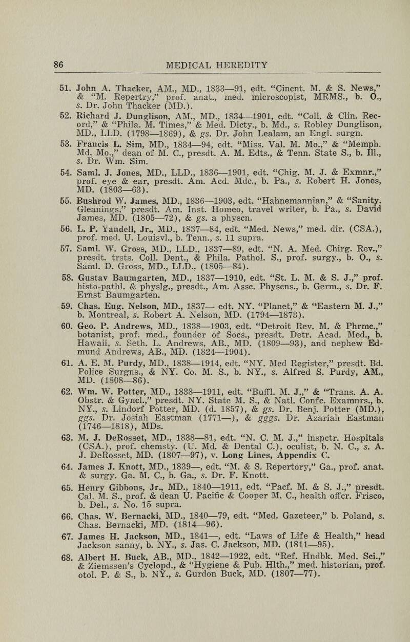 86 MEDICAL HEREDITY 51. John A. Thacker, AM., MD., 1833—91, edt. Cincnt. M. & S. News, & M. Repertry, prof, anat., med. microscopist, MRMS., b. 0., s. Dr. John Thacker (MD.). 52. Richard J. Dunglison, AM., MD., 1884—1901, edt. Coll. & Clin. Rec¬ ord, & Phila. M. Times, & Med. Dicty., b. Md., s. Robley Dunglison, MD., LLD. (1798—1869), & gs. Dr. John Lealam, an Engl, surgn. 53. Francis L. Sim, MD., 1834—94, edt. Miss. Val. M. Mo., & Memph. Md. Mo., dean of M. С., presdt. А. M. Edts., & Tenn. State S., b. 111., s. Dr. Wm. Sim. 54. Saml. J. Jones, MD., LLD., 1836—1901, edt. Chig. M. J. & Exmnr., prof, eye & ear, presdt. Am. Acd. Mdc., b. Pa., s. Robert H. Jones, MD. (1803—63). 55. Bushrod W. James, MD., 1836—1903, edt. Hahnemannian, & Sanity. Gleanings, presdt. Am. Inst. Horneo, travel writer, b. Pa., s. David James, MD. (1805—72), & gs. a physcn. 56. L. P. Yandell, Jr., MD., 1837—84, edt. Med. News, med. dir. (CSA.), prof. med. U. LouisvL, b. Tenn., s. 11 supra. 57. Saml. W. Gross, MD., LLD., 1837—89, edt. N. A. Med. Chirg. Rev., presdt. trsts. Coll. Dent., & Phila. Pathol. S., prof, surgy., b. O., s. Saml. D. Gross, MD., LLD., (1805—84). 58. Gustav Baumgarten, MD., 1837—1910, edt. St. L. M. & S. J., prof. histo-pathl. & physlg., presdt., Am. Asse. Physcns., b. Germ., s. Dr. F. Emst Baumgarten. 59. Chas. Eug. Nelson, MD., 1837— edt. NY. Planet, & Eastern M. J., b. Montreal, s. Robert A. Nelson, MD. (1794—1873). 60. Geo. P. Andrews, MD., 1838—1903, edt. Detroit Rev. M. & Phrmc., botanist, prof, med., foimder of Socs., presdt. Detr. Acad. Med., b. Hawaii, s. Seth. L. Andrews, AB., MD. (1809—93), and nephew Eid- mund Andrews, AB., MD. (1824—1904). 61. A. E. M. Purdy, MD., 1838—1914, edt. NY. Med Register, presdt. Bd. Police Surgns., & NY. Co. M. S., b. NY., s. Alfred S. Purdy, AM., MD. (1808—86). 62. Wm. W. Potter, MD., 1838—1911, edt. Buffi. M. J., & Trans. A. A. Obstr. & Gyncl., presdt. NY. State M. S., & Natl. Confc. Examnrs., b. NY., 5. Lindorf Potter, MD. (d. 1857), & gs. Dr. Benj. Potter (MD.), ggs. Dr. Josiah Eastman (1771—), & gggs. Dr. Azariah Eastman (1746—1818), MDs. 63. M. J. DeRosset, MD., 1838—81, edt. N. C. M. J., inspctr. Hospitals (CSA.), prof, chemsty. (U. Md. & Dental C.), oculist, b. N. C., s. A. J. DeRosset, MD. (1807—97), v. Long Lines, Appendix C. 64. James J. Knott, MD., 1839—, edt. M. & S. Repertory, Ga., prof. anat. & surgy. Ga. M. C., b. Ga., s. Dr. F. Knott. 65. Henry Gibbons, Jr., MD., 1840—1911, edt. Pacf. M. & S. J., presdt. Cal. M. S., prof. & dean U. Pacific & Cooper M. С., health offer. Frisco, b. Del., 5. No. 15 supra. 66. Chas. W. Bemacki, MD., 1840—79, edt. Med. Gazeteer, b. Poland, s. Chas. Bemacki, MD. (1814—96). 67. James H. Jackson, MD., 1841—, edt. Laws of Life & Health, head Jackson sanny, b. NY., s. Jas. C. Jackson, MD. (1811—95). 68. Albert H. Buck, AB., MD., 1842—1922, edt. Ref. Hndbk. Med. Sei.  & Ziemssen's Cyclopd., & Hygiene & Pub. Hlth., med. historian, prof, otol. P. & S., b. NY., s. Gurdon Buck, MD. (1807—77).