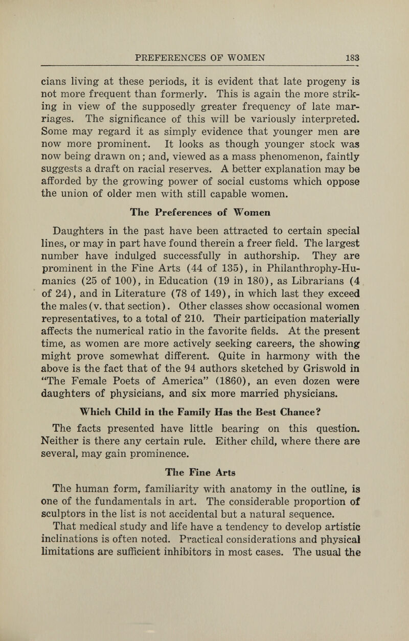 PREFERENCES OF WOMEN 183 dans living at these periods, it is evident that late progeny is not more frequent than formerly. This is again the more strik¬ ing in view of the supposedly greater frequency of late mar¬ riages. The significance of this will be variously interpreted. Some may regard it as simply evidence that younger men are now more prominent. It looks as though younger stock was now being drawn on ; and, viewed as a mass phenomenon, faintly suggests a draft on racial reserves. A better explanation may be afforded by the growing power of social customs which oppose the union of older men with still capable women. The Preferences of Women Daughters in the past have been attracted to certain special lines, or may in part have found therein a freer field. The largest number have indulged successfully in authorship. They are prominent in the Fine Arts (44 of 135), in Philanthrophy-Hu- manics (25 of 100), in Education (19 in 180), as Librarians (4 of 24), and in Literature (78 of 149), in which last they exceed the males (v. that section). Other classes show occasional women representatives, to a total of 210. Their participation materially affects the numerical ratio in the favorite fields. At the present time, as women are more actively seeking careers, the showing might prove somewhat different. Quite in harmony with the above is the fact that of the 94 authors sketched by Griswold in The Female Poets of America (1860), an even dozen were daughters of physicians, and six more married physicians. Which Child in the Family Has the Best Chance? The facts presented have little bearing on this question. Neither is there any certain rule. Either child, where there are several, may gain prominence. The Fine Arts The human form, familiarity with anatomy in the outline, is one of the fundamentals in art. The considerable proportion of sculptors in the list is not accidental but a natural sequence. That medical study and life have a tendency to develop artistic inclinations is often noted. Practical considerations and physical limitations are sufficient inhibitors in most cases. The usual the