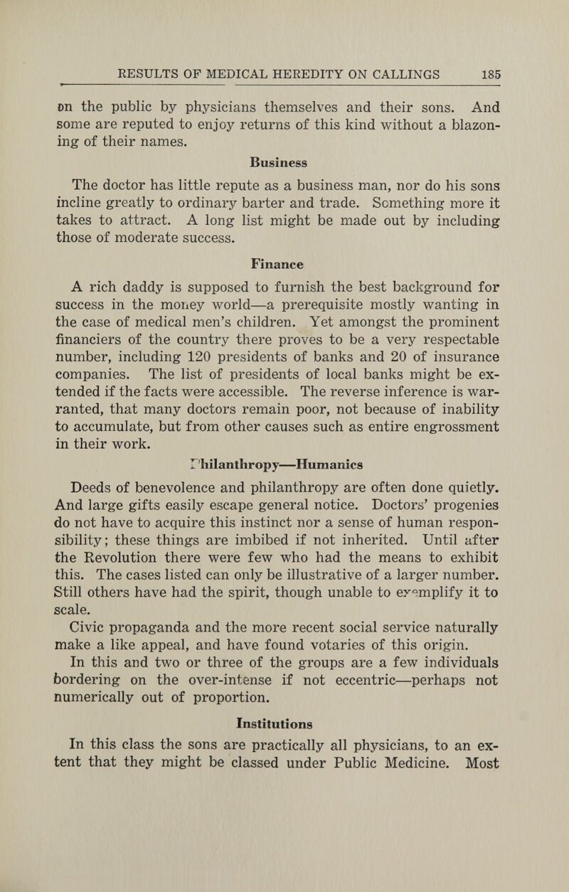 RESULTS OF MEDICAL HEREDITY ON CALLINGS 185 Dn the public by physicians themselves and their sons. And some are reputed to enjoy returns of this kind without a blazon¬ ing of their names. Business The doctor has little repute as a business man, nor do his sons incline greatly to ordinary barter and trade. Something more it takes to attract. A long list might be made out by including those of moderate success. Finance A rich daddy is supposed to furnish the best background for success in the money world—a prerequisite mostly wanting in the case of medical men's children. Yet amongst the prominent financiers of the country there proves to be a very respectable number, including 120 presidents of banks and 20 of insurance companies. The list of presidents of local banks might be ex¬ tended if the facts were accessible. The reverse inference is war¬ ranted, that many doctors remain poor, not because of inability to accumulate, but from other causes such as entire engrossment in their work. Philanthropy—Humanics Deeds of benevolence and philanthropy are often done quietly. And large gifts easily escape general notice. Doctors' progenies do not have to acquire this instinct nor a sense of human respon¬ sibility; these things are imbibed if not inherited. Until after the Revolution there were few who had the means to exhibit this. The cases listed can only be illustrative of a larger number. Still others have had the spirit, though unable to exemplify it to scale. Civic propaganda and the more recent social service naturally make a like appeal, and have found votaries of this origin. In this and two or three of the groups are a few individuals bordering on the over-intense if not eccentric—perhaps not numerically out of proportion. Institutions In this class the sons are practically all physicians, to an ex¬ tent that they might be classed under Public Medicine. Most