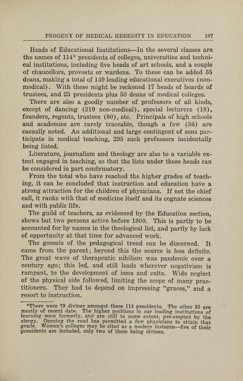 PROGENY OF MEDICAL HEREDITY IN EDUCATION 187 Heads of Educational Institutions—In the several classes are the names of 114* presidents of colleges, universities and techni¬ cal institutions, including five heads of art schools, and a couple of chancellors, provosts or wardens. To these can be added 35 deans, making a total of 149 leading educational executives (non¬ medical). With these might be reckoned 17 heads of boards of trustees, and 25 presidents plus 50 deans of medical colleges. There are also a goodly number of professors of all kinds, except of dancing (319 non-medical), special lecturers (18), founders, regents, trustees (80), etc. Principals of high schools and academies are rarely traceable, though a few (36) are casually noted. An additional and large contingent of sons par¬ ticipate in medical teaching, 295 such professors incidentally being listed. Literature, journalism and theology are also to a variable ex¬ tent engaged in teaching, so that the lists under those heads can be considered in part confirmatory. From the total who have reached the higher grades of teach¬ ing, it can be concluded that instruction and education have a strong attraction for the children of physicians. If not the chief call, it ranks with that of medicine itself and its cognate sciences and with public life. The guild of teachers, as evidenced by the Education section, shows but two persons active before 1800. This is partly to be accounted for by names in the theological list, and partly by lack of opportunity at that time for advanced work. The genesis of the pedagogical trend can be discerned. It came from the parent; beyond this the source is less definite. The great wave of therapeutic nihilism was pandemic over a century ago; this led, and still leads wherever negativism is rampant, to the development of isms and cults. Wide neglect of the physical side followed, limiting the scope of many prac¬ titioners, They had to depend on impressing graces, and a resort to instruction, ♦There were 79 divines amongst these 114 presidents. The other 35 are mostly of recent date. The higher positions in our leading institutions of learning were formerly, and are still to some extent, pre-empted by the clergy. Opening the road has permitted a few physicians to attain that grade. Women's colleges may be cited as a modem instance—five of their presidents are included, only two of them being divines.