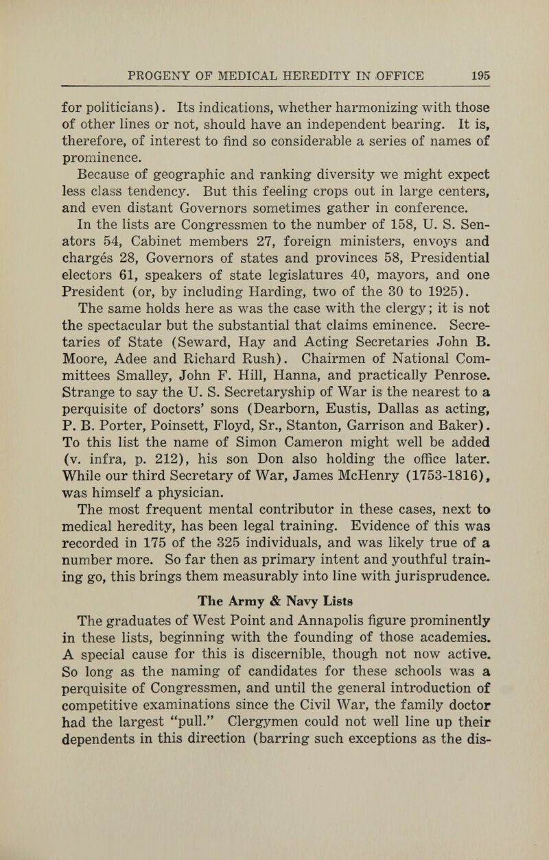 PROGENY OF MEDICAL HEREDITY IN OFFICE 195 for politicians). Its indications, whether harmonizing with those of other lines or not, should have an independent bearing. It is, therefore, of interest to find so considerable a series of names of prominence. Because of geographic and ranking diversity we might expect less class tendency. But this feeling crops out in large centers, and even distant Governors sometimes gather in conference. In the lists are Congressmen to the number of 158, U. S. Sen¬ ators 54, Cabinet members 27, foreign ministers, envoys and chargés 28, Governors of states and provinces 58, Presidential electors 61, speakers of state legislatures 40, mayors, and one President (or, by including Harding, two of the 30 to 1925). The same holds here as was the case with the clergy ; it is not the spectacular but the substantial that claims eminence. Secre¬ taries of State (Seward, Hay and Acting Secretaries John B. Moore, Adee and Richard Rush). Chairmen of National Com¬ mittees Smalley, John F. Hill, Hanna, and practically Penrose. Strange to say the U. S. Secretaryship of War is the nearest to a perquisite of doctors' sons (Dearborn, Eustis, Dallas as acting, P. B. Porter, Poinsett, Floyd, Sr., Stanton, Garrison and Baker). To this list the name of Simon Cameron might well be added (v. infra, p. 212), his son Don also holding the office later. While our third Secretary of War, James McHenry (1753-1816), was himself a physician. The most frequent mental contributor in these cases, next to medical heredity, has been legal training. Evidence of this was recorded in 175 of the 325 individuals, and was likely true of a number more. So far then as primary intent and youthful train¬ ing go, this brings them measurably into line with jurisprudence. The Army & Navy Lists The graduates of West Point and Annapolis figure prominently in these lists, beginning with the founding of those academies. A special cause for this is discernible, though not now active. So long as the naming of candidates for these schools was a perquisite of Congressmen, and until the general introduction of competitive examinations since the Civil War, the family doctor had the largest pull. Clergymen could not well line up their dependents in this direction (barring such exceptions as the dis-