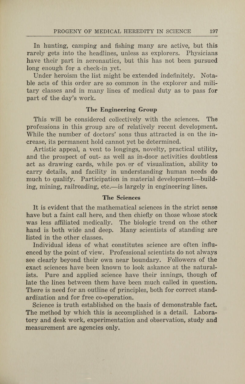 PROGENY OF MEDICAL HEREDITY IN SCIENCE 197 In hunting, camping and fishing many are active, but this rarely gets into the headlines, unless as explorers. Physicians have their part in aeronautics, but this has not been pursued long enough for a check-in yet. Under heroism the list might be extended indefinitely. Nota¬ ble acts of this order are so common in the explorer and mili¬ tary classes and in many lines of medical duty as to pass for part of the day's work. The Engineering Group This will be considered collectively with the sciences. The professions in this group are of relatively recent development. While the number of doctors' sons thus attracted is on the in¬ crease, its permanent hold cannot yet be determined. Artistic appeal, a vent to longings, novelty, practical utility, and the prospect of out- as well as in-door activities doubtless act as drawing cards, while po\, er of visualization, ability to carry details, and facility in understanding human needs do much to qualify. Participation in material development—build¬ ing, mining, railroading, etc.—is largely in engineering lines. The Sciences It is evident that the mathematical sciences in the strict sense have but a faint call here, and then chiefly on those whose stock was less affiliated medically. The biologic trend on the other hand is both wide and deep. Many scientists of standing are listed in the other classes. Individual ideas of what constitutes science are often influ¬ enced by the point of view. Professional scientists do not always see clearly beyond their own near boundary. Followers of the exact sciences have been known to look askance at the natural¬ ists. Pure and applied science have their innings, though of late the lines between them have been much called in question. There is need for an outline of principles, both for correct stand¬ ardization and for free co-operation. Science is truth established on the basis of demonstrable fact. The method by which this is accomplished is a detail. Labora¬ tory and desk work, experimentation and observation, study and measurement are agencies only.
