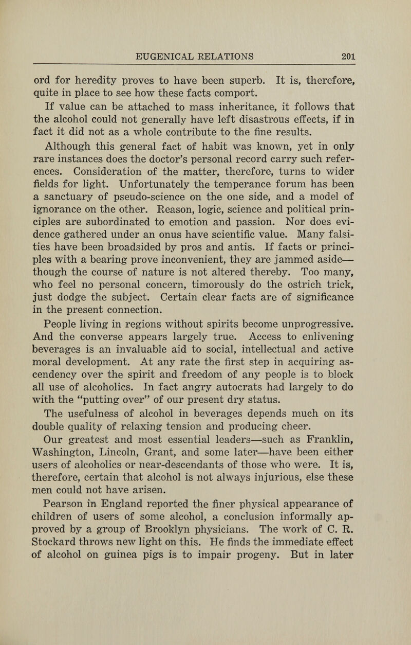 EUGENICAL RELATIONS 201 ord for heredity proves to have been superb. It is, therefore, quite in place to see how these facts comport. If value can be attached to mass inheritance, it follows that the alcohol could not generally have left disastrous effects, if in fact it did not as a whole contribute to the fine results. Although this general fact of habit was known, yet in only rare instances does the doctor's personal record carry such refer¬ ences. Consideration of the matter, therefore, turns to wider fields for light. Unfortunately the temperance forum has been a sanctuary of pseudo-science on the one side, and a model of ignorance on the other. Reason, logic, science and political prin¬ ciples are subordinated to emotion and passion. Nor does evi¬ dence gathered under an onus have scientific value. Many falsi¬ ties have been broadsided by pros and antis. If facts or princi¬ ples with a bearing prove inconvenient, they are jammed aside— though the course of nature is not altered thereby. Too many, who feel no personal concern, timorously do the ostrich trick, just dodge the subject. Certain clear facts are of significance in the present connection. People living in regions without spirits become unprogressive. And the converse appears largely true. Access to enlivening beverages is an invaluable aid to social, intellectual and active moral development. At any rate the first step in acquiring as¬ cendency over the spirit and freedom of any people is to block all use of alcoholics. In fact angry autocrats had largely to do with the putting over of our present dry status. The usefulness of alcohol in beverages depends much on its double quality of relaxing tension and producing cheer. Our greatest and most essential leaders—such as Franklin, Washington, Lincoln, Grant, and some later—have been either users of alcoholics or near-descendants of those who were. It is, therefore, certain that alcohol is not always injurious, else these men could not have arisen. Pearson in England reported the finer physical appearance of children of users of some alcohol, a conclusion informally ap¬ proved by a group of Brooklyn physicians. The work of C. R. Stockard throws new light on this. He finds the immediate effect of alcohol on guinea pigs is to impair progeny. But in later