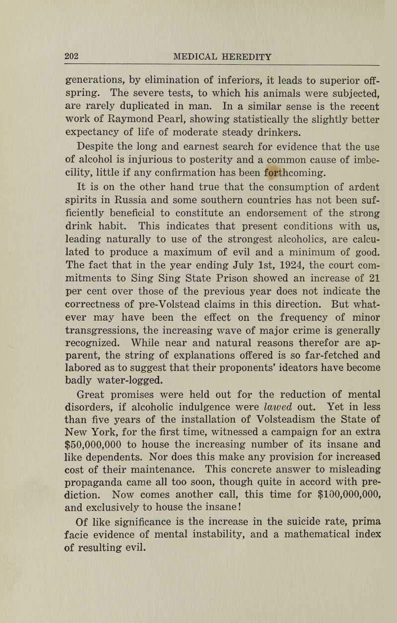 202 MEDICAL HEREDITY generations, by elimination of inferiors, it leads to superior off¬ spring. The severe tests, to which his animals were subjected, are rarely duplicated in man. In a similar sense is the recent work of Raymond Pearl, showing statistically the slightly better expectancy of life of moderate steady drinkers. Despite the long and earnest search for evidence that the use of alcohol is injurious to posterity and a common cause of imbe¬ cility, little if any confirmation has been forthcoming. It is on the other hand true that the consumption of ardent spirits in Russia and some southern countries has not been suf¬ ficiently beneficial to constitute an endorsement of the strong drink habit. This indicates that present conditions with us, leading naturally to use of the strongest alcoholics, are calcu¬ lated to produce a maximum of evil and a minimum of good. The fact that in the year ending July 1st, 1924, the court com¬ mitments to Sing Sing State Prison showed an increase of 21 per cent over those of the previous year does not indicate the correctness of pre-Volstead claims in this direction. But what¬ ever may have been the effect on the frequency of minor transgressions, the increasing wave of major crime is generally recognized. While near and natural reasons therefor are ap¬ parent, the string of explanations offered is so far-fetched and labored as to suggest that their proponents' ideators have become badly water-logged. Great promises were held out for the reduction of mental disorders, if alcoholic indulgence were law ed out. Yet in less than five years of the installation of Volsteadism the State of New York, for the first time, witnessed a campaign for an extra $50,000,000 to house the increasing number of its insane and like dependents. Nor does this make any provision for increased cost of their maintenance. This concrete answer to misleading propaganda came all too soon, though quite in accord with pre¬ diction. Now comes another call, this time for $100,000,000, and exclusively to house the insane ! Of like significance is the increase in the suicide rate, prima facie evidence of mental instability, and a mathematical index of resulting evil.