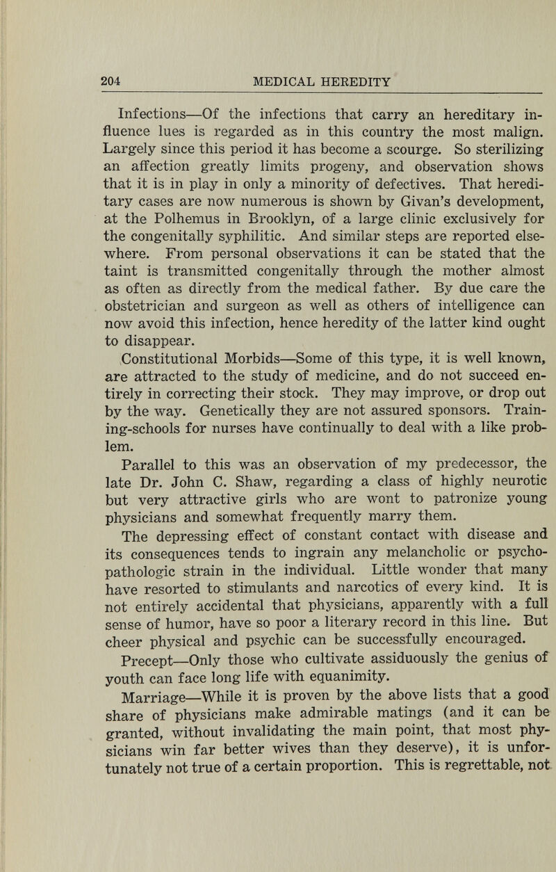 204 MEDICAL HEREDITY Infections—Of the infections that carry an hereditary in¬ fluence lues is regarded as in this country the most malign. Largely since this period it has become a scourge. So sterilizing an affection greatly limits progeny, and observation shows that it is in play in only a minority of defectives. That heredi¬ tary cases are now numerous is shown by Givan's development, at the Polhemus in Brooklyn, of a large clinic exclusively for the congenitally syphilitic. And similar steps are reported else¬ where. From personal observations it can be stated that the taint is transmitted congenitally through the mother almost as often as directly from the medical father. By due care the obstetrician and surgeon as well as others of intelligence can now avoid this infection, hence heredity of the latter kind ought to disappear. Constitutional Morbids—Some of this type, it is well known, are attracted to the study of medicine, and do not succeed en¬ tirely in correcting their stock. They may improve, or drop out by the way. Genetically they are not assured sponsors. Train¬ ing-schools for nurses have continually to deal with a like prob¬ lem. Parallel to this was an observation of my predecessor, the late Dr. John C. Shaw, regarding a class of highly neurotic but very attractive girls who are wont to patronize young physicians and somewhat frequently marry them. The depressing effect of constant contact with disease and its consequences tends to ingrain any melancholic or psycho- pathologic strain in the individual. Little wonder that many have resorted to stimulants and narcotics of every kind. It is not entirely accidental that physicians, apparently with a full sense of humor, have so poor a literary record in this line. But cheer physical and psychic can be successfully encouraged. Precept—Only those who cultivate assiduously the genius of youth can face long life with equanimity. Marriage—While it is proven by the above lists that a good share of physicians make admirable matings (and it can be granted, without invalidating the main point, that most phy¬ sicians win far better wives than they deserve), it is unfor¬ tunately not true of a certain proportion. This is regrettable, not