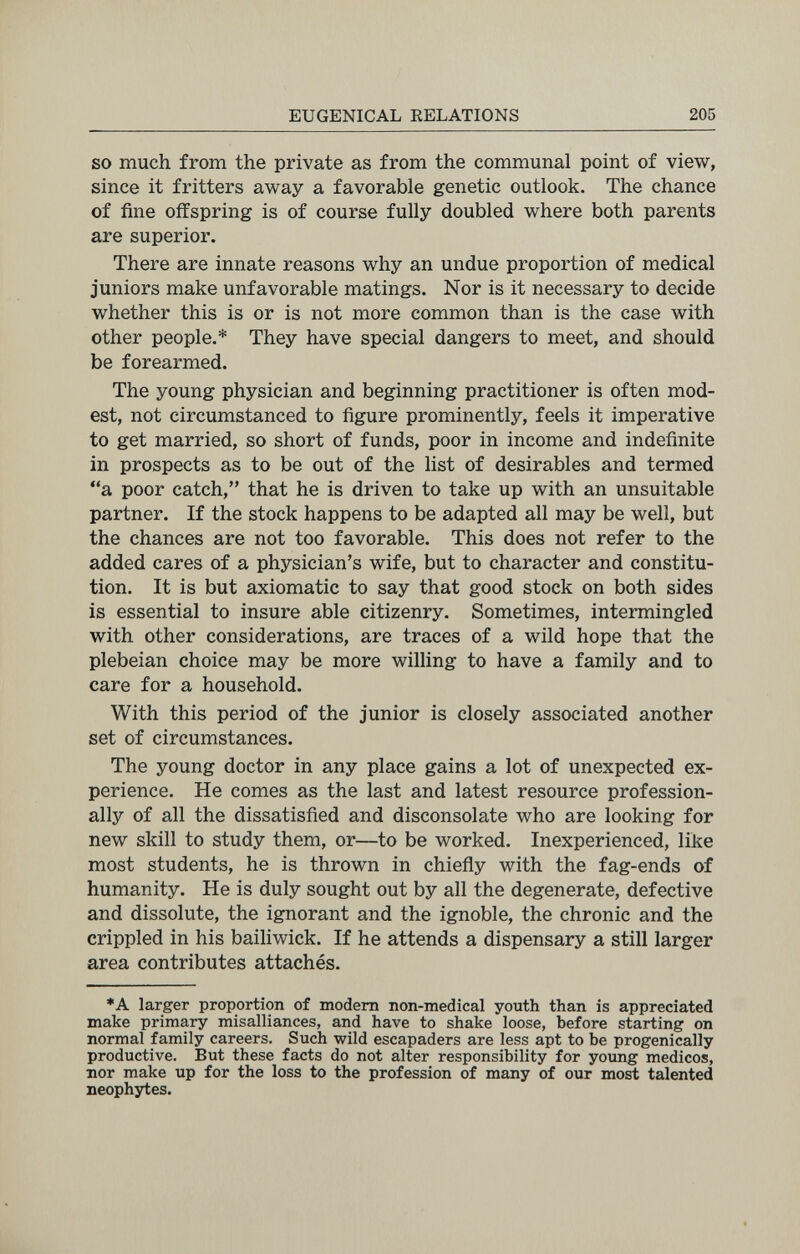 EUGENICAL RELATIONS 205 SO much from the private as from the communal point of view, since it fritters away a favorable genetic outlook. The chance of fine offspring is of course fully doubled where both parents are superior. There are innate reasons why an undue proportion of medical juniors make unfavorable matings. Nor is it necessary to decide whether this is or is not more common than is the case with other people.* They have special dangers to meet, and should be forearmed. The young physician and beginning practitioner is often mod¬ est, not circumstanced to figure prominently, feels it imperative to get married, so short of funds, poor in income and indefinite in prospects as to be out of the list of desirables and termed a poor catch, that he is driven to take up with an unsuitable partner. If the stock happens to be adapted all may be well, but the chances are not too favorable. This does not refer to the added cares of a physician's wife, but to character and constitu¬ tion. It is but axiomatic to say that good stock on both sides is essential to insure able citizenry. Sometimes, intermingled with other considerations, are traces of a wild hope that the plebeian choice may be more willing to have a family and to care for a household. With this period of the junior is closely associated another set of circumstances. The young doctor in any place gains a lot of unexpected ex¬ perience. He comes as the last and latest resource profession¬ ally of all the dissatisfied and disconsolate who are looking for new skill to study them, or—to be worked. Inexperienced, like most students, he is thrown in chiefly with the fag-ends of humanity. He is duly sought out by all the degenerate, defective and dissolute, the ignorant and the ignoble, the chronic and the crippled in his bailiwick. If he attends a dispensary a still larger area contributes attachés. ♦A larger proportion of modem non-medical youth than is appreciated make primary misalliances, and have to shake loose, before starting on normal family careers. Such wild escapaders are less apt to be progenically productive. But these facts do not alter responsibility for young medicos, nor make up for the loss to the profession of many of our most talented neophytes.