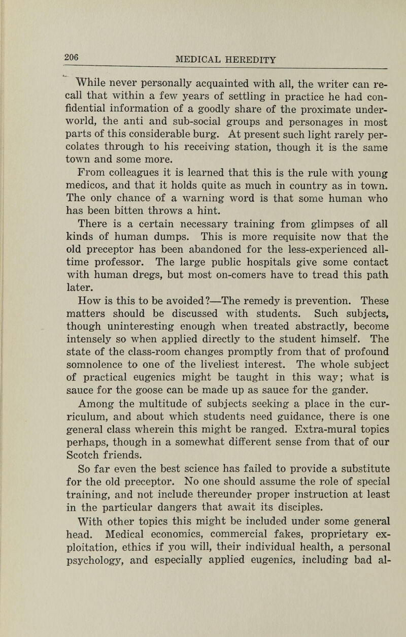 206 MEDICAL HEREDITY While never personally acquainted with all, the writer can re¬ call that within a few years of settling in practice he had con¬ fidential information of a goodly share of the proximate under¬ world, the anti and sub-social groups and personages in most parts of this considerable burg. At present such light rarely per¬ colates through to his receiving station, though it is the same town and some more. From colleagues it is learned that this is the rule with young medicos, and that it holds quite as much in country as in town. The only chance of a warning word is that some human who has been bitten throws a hint. There is a certain necessary training from glimpses of all kinds of human dumps. This is more requisite now that the old preceptor has been abandoned for the less-experienced all- time professor. The large public hospitals give some contact with human dregs, but most on-comers have to tread this path later. How is this to be avoided ?—The remedy is prevention. These matters should be discussed with students. Such subjects, though uninteresting enough when treated abstractly, become intensely so when applied directly to the student himself. The state of the class-room changes promptly from that of profound somnolence to one of the liveliest interest. The whole subject of practical eugenics might be taught in this way; what is sauce for the goose can be made up as sauce for the gander. Among the multitude of subjects seeking a place in the cur¬ riculum, and about which students need guidance, there is one general class wherein this might be ranged. Extra-mural topics perhaps, though in a somewhat different sense from that of our Scotch friends. So far even the best science has failed to provide a substitute for the old preceptor. No one should assume the role of special training, and not include thereunder proper instruction at least in the particular dangers that await its disciples. With other topics this might be included under some general head. Medical economics, commercial fakes, proprietary ex¬ ploitation, ethics if you will, their individual health, a personal psychology, and especially applied eugenics, including bad al-