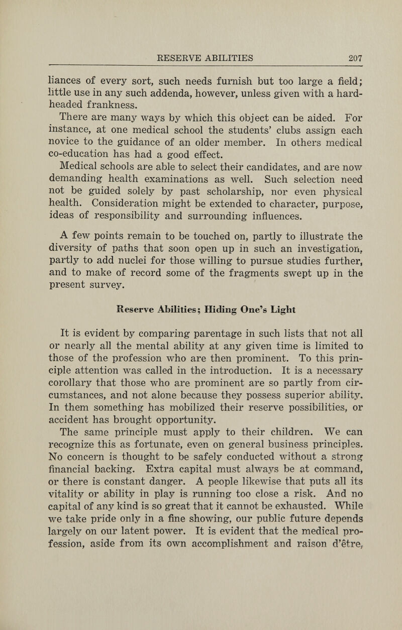 RESERVE ABILITIES 207 liances of every sort, such needs furnish but too large a field; little use in any such addenda, however, unless given with a hard- headed frankness. There are many ways by which this object can be aided. For instance, at one medical school the students' clubs assign each novice to the guidance of an older member. In others medical co-education has had a good effect. Medical schools are able to select their candidates, and are now demanding health examinations as well. Such selection need not be guided solely by past scholarship, nor even physical health. Consideration might be extended to character, purpose, ideas of responsibility and surrounding influences. A few points remain to be touched on, partly to illustrate the diversity of paths that soon open up in such an investigation, partly to add nuclei for those willing to pursue studies further, and to make of record some of the fragments swept up in the present survey. Reserve Abilities; Hiding One's Light It is evident by comparing parentage in such lists that not all or nearly all the mental ability at any given time is limited to those of the profession who are then prominent. To this prin¬ ciple attention was called in the introduction. It is a necessary corollary that those who are prominent are so partly from cir¬ cumstances, and not alone because they possess superior ability. In them something has mobilized their reserve possibilities, or accident has brought opportunity. The same principle must apply to their children. We can recognize this as fortunate, even on general business principles. No concern is thought to be safely conducted without a strong financial backing. Extra capital must always be at command, or there is constant danger. A people likewise that puts all its vitality or ability in play is running too close a risk. And no capital of any kind is so great that it cannot be exhausted. While we take pride only in a fine showing, our public future depends largely on our latent power. It is evident that the medical pro¬ fession, aside from its own accomplishment and raison d'être,