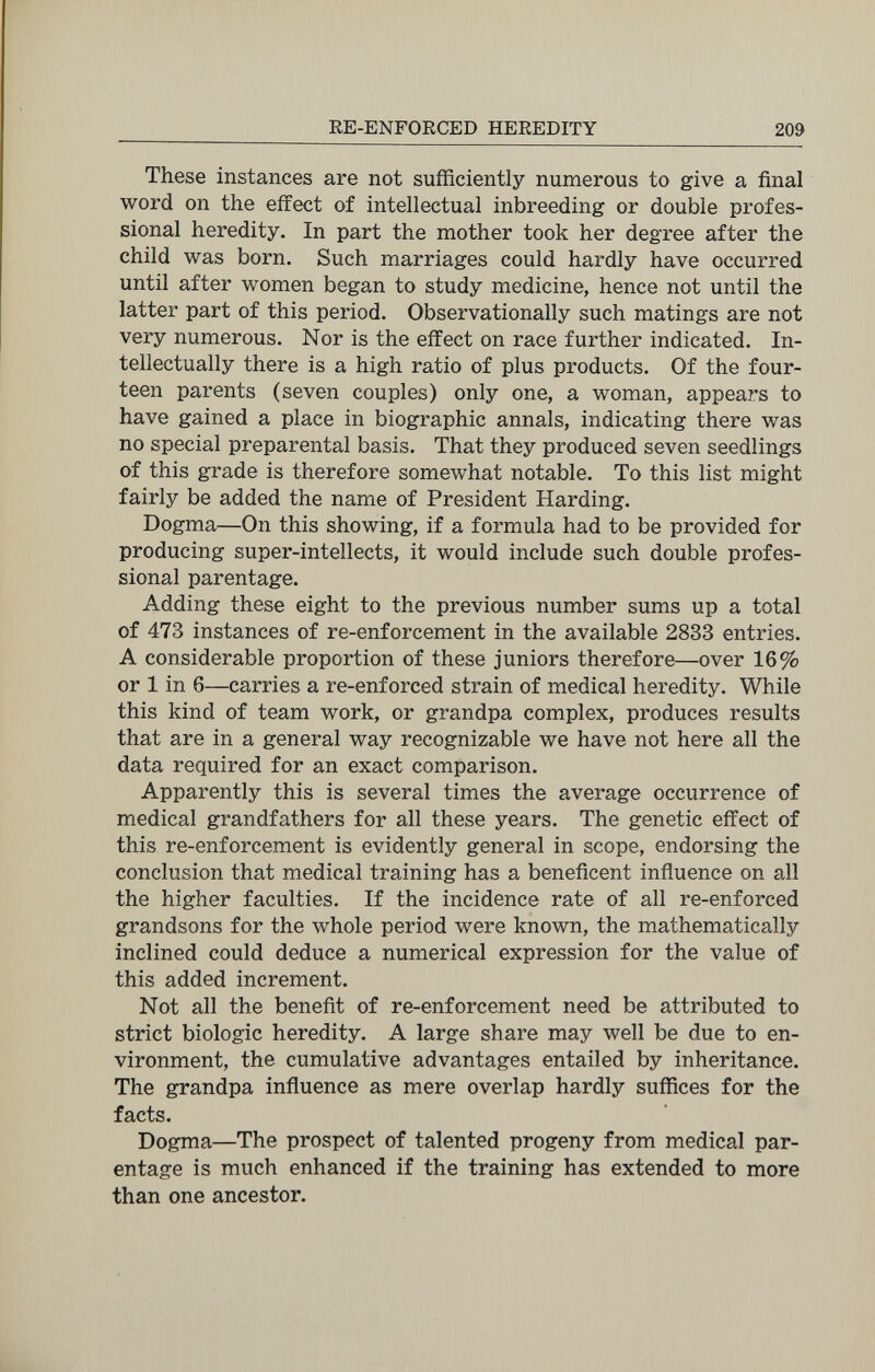 RE-ENFORCED HEREDITY 209 These instances are not sufficiently numerous to give a final word on the effect of intellectual inbreeding or double profes¬ sional heredity. In part the mother took her degree after the child was born. Such marriages could hardly have occurred until after women began to study medicine, hence not until the latter part of this period. Observationally such matings are not very numerous. Nor is the effect on race further indicated. In¬ tellectually there is a high ratio of plus products. Of the four¬ teen parents (seven couples) only one, a woman, appears to have gained a place in biographic annals, indicating there was no special preparental basis. That they produced seven seedlings of this grade is therefore somewhat notable. To this list might fairly be added the name of President Harding. Dogma—On this showing, if a formula had to be provided for producing super-intellects, it would include such double profes¬ sional parentage. Adding these eight to the previous number sums up a total of 473 instances of re-enforcement in the available 2833 entries. A considerable proportion of these juniors therefore—over 16% or 1 in 6—carries a re-enforced strain of medical heredity. While this kind of team work, or grandpa complex, produces results that are in a general way recognizable we have not here all the data required for an exact comparison. Apparently this is several times the average occurrence of medical grandfathers for all these years. The genetic effect of this re-enforcement is evidently general in scope, endorsing the conclusion that medical training has a beneficent inñuence on all the higher faculties. If the incidence rate of all re-enforced grandsons for the whole period were known, the mathematically inclined could deduce a numerical expression for the value of this added increment. Not all the benefit of re-enforcement need be attributed to strict biologic heredity. A large share may well be due to en¬ vironment, the cumulative advantages entailed by inheritance. The grandpa influence as mere overlap hardly suffices for the facts. Dogma—The prospect of talented progeny from medical par¬ entage is much enhanced if the training has extended to more than one ancestor.