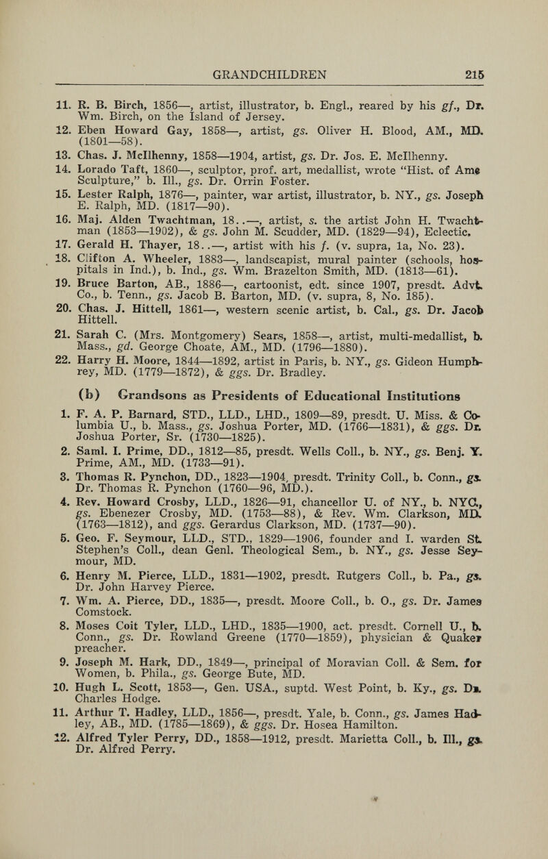 GRANDCHILDREN 215 11. R. В. Birch, 1856—, artist, illustrator, b. Engl., reared by his gf., Dr. Wm. Birch, on the Island of Jersey. 12. Eben Howard Gay, 1858—, artist, gs. Oliver H. Blood, AM., MD. (1801—58). 13. Chas. J. Mcllhenny, 1858—1934, artist, gs. Dr. Jos. E. Mcllhenny. 14. Lorado Taft, 1860—, sculptor, prof, art, medallist, wrote Hist, of Ame Sculpture, b. 111., gs. Dr. Orrin Foster. 15. Lester Ralph, 1876—, painter, war artist, illustrator, b. NY., gs. Joseph E. Ralph, MD. (1817—90). 16. Maj. Alden Twachtman, 18..—, artist, 5. the artist John H. Twacht- man (1853—1902), & gs. John M. Scudder, MD. (1829—94), Eclectic, 17. Gerald H. Thayer, 18..—, artist with his /. (v. supra, la. No. 23). 18. Clifton A. Wheeler, 1883—, landscapist, mural painter (schools, hos¬ pitals in Ind.), b. Ind., gs. Wm. Brazelton Smith, MD. (1813—61). 19. Bruce Barton, AB., 1886—, cartoonist, edt. since 1907, presdt. Advt. Co., b. Tenn., gs. Jacob B. Barton, MD. (v. supra, 8, No. 185). 20. Chas. J. Hittell, 1861—, western scenic artist, b. Cal., gs. Dr. Jacob Hittell. 21. Sarah C. (Mrs. Montgomery) Sears, 1858—, artist, multi-medallist, b. Mass., gd. George Choate, AM., MD. (1796—1880). 22. Harry H. Moore, 1844—1892, artist in Paris, b. NY., gs. Gideon Humph¬ rey, MD. (1779—1872), & ggs. Dr. Bradley. (b) Grandsons as Presidents of Educational Institutions 1. F. A, P. Barnard, STD., LLD., LHD., 1809—89, presdt. U. Miss. & Co¬ lumbia U., b. Mass., gs. Joshua Porter, MD. (1766—1831), & ggs. Dr. Joshua Porter, Sr. (1730—1825). 2. Saml. I. Prime, DD., 1812—85, presdt. Wells Coll., b. NY., gs. Benj. Y. Prime, AM., MD. (1733—91). 3. Thomas R. Pynchon, DD., 1823—1904, presdt. Trinity Coll., b. Conn., gx Dr. Thomas R. Pynchon (1760—96, MD.), 4. Rev. Howard Crosby, LLD., 1826—91, chancellor U. of NY., b. NYG, gs. Ebenezer Crosby, MD. (1753—88), & Rev. Wm. Clarkson, MD. (1763—1812), and ggs. Gerardus Clarkson, MD. (1737—90). 6. Geo. F. Seymour, LLD., STD., 1829—1906, founder and I. warden St. Stephen's Coll., dean Geni. Theological Sem., b. NY., gs. Jesse Sey¬ mour, MD. 6. Henry M. Pierce, LLD., 1831—1902, presdt. Rutgers Coll., b. Pa., gs. Dr. John Harvey Pierce. 7. Wm. A. Pierce, DD., 1835—, presdt. Moore Coll., b. 0., gs. Dr. James Comstock. 8. Moses Coit Tyler, LLD., LHD., 1835—1900, act. presdt. Cornell U., b. Conn., gs. Dr. Rowland Greene (1770—1859), physician & Quake* preacher. 9. Joseph M. Hark, DD., 1849—, principal of Moravian Coll. & Sem. for Women, b. Phila., gs. George Bute, MD. 10. Hugh L. Scott, 1853—, Gen. USA., suptd. West Point, b. Ky., gs. Di. Charles Hodge. 11. Arthur T. Hadley, LLD., 1856—, presdt. Yale, b. Conn., gs. James Haß¬ ley, AB., MD. (1785—1869), & ggs. Dr. Hosea Hamilton. 12. Alfred Tyler Perry, DD., 1858—1912, presdt. Marietta Coll., b. Hl., gx. Dr. Alfred Perry.