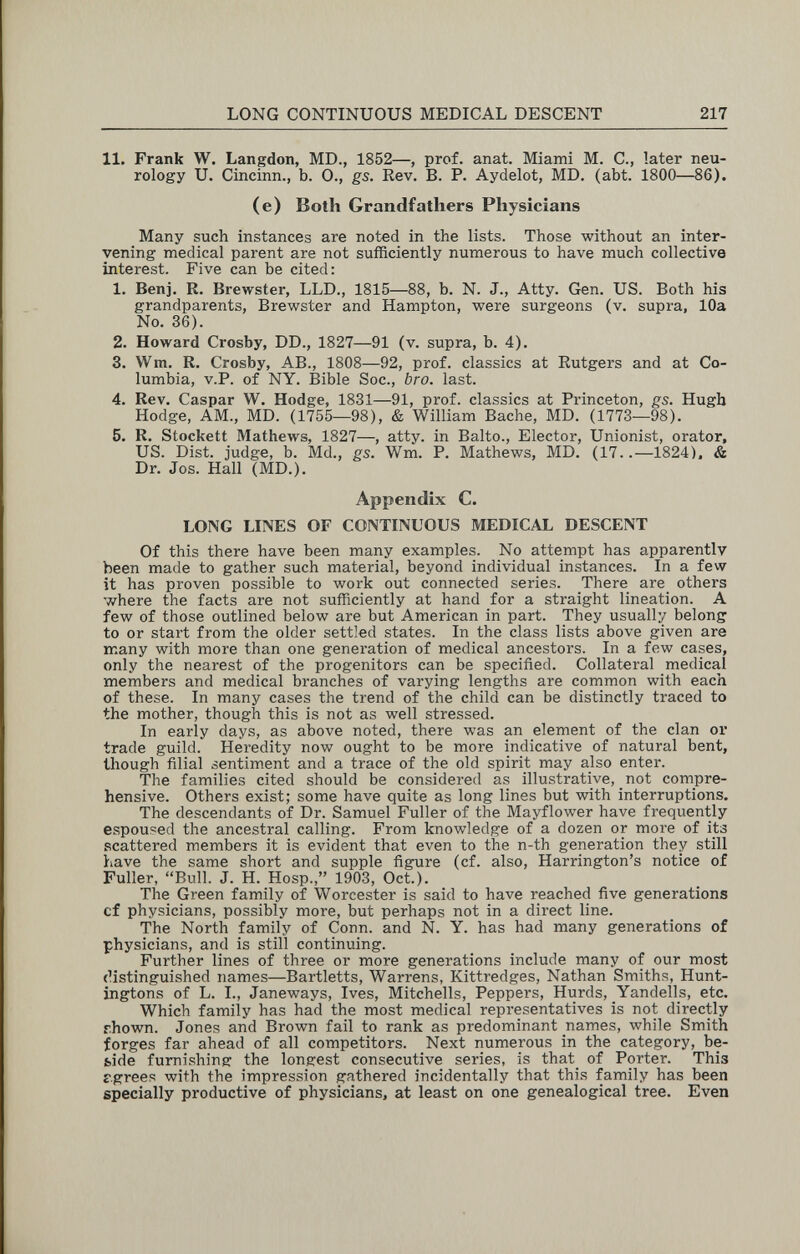 LONG CONTINUOUS MEDICAL DESCENT 217 11. Frank W. Langdon, MD., 1852—, prof. anat. Miami M. C., later neu¬ rology U. Cincinn., b. 0., gs. Rev. B. P. Aydelot, MD. (abt. 1800—86). (e) Both Grandfathers Physicians Many such instances are noted in the lists. Those without an inter¬ vening medical parent are not sufficiently numerous to have much collective interest. Five can be cited: 1. Benj. R. Brewster, LLD., 1815—88, b. N. J., Atty. Gen. US. Both his grandparents, Brewster and Hampton, were surgeons (v. supra, 10a No. 36). 2. Howard Crosby, DD., 1827—91 (v. supra, b. 4). 3. Wm. R, Crosby, AB., 1808—92, prof, classics at Rutgers and at Co¬ lumbia, v.P. of NY. Bible Soc., bro. last. 4. Rev. Caspar W. Hodge, 1831—91, prof, classics at Princeton, gs. Hugh Hodge, AM., MD. (1755—98), & William Bache, MD. (1773—98). б. R. Stockett Mathews, 1827—, atty. in Balto., Elector, Unionist, orator, US. Dist. judge, b. Md., gs. Wm. P. Mathews, MD. (17..—1824). & Dr. Jos. Hall (MD.). Appendix C. LONG LINES OF CONTINUOUS MEDICAL DESCENT Of this there have been many examples. No attempt has apparently been made to gather such material, beyond individual instances. In a few it has proven possible to work out connected series. There are others where the facts are not sufficiently at hand for a straight lineation. A few of those outlined below are but American in part. They usually belong to or start from the older settled states. In the class lists above given are many with more than one generation of medical ancestors. In a few cases, only the nearest of the progenitors can be specified. Collateral medical members and medical branches of varying lengths are common with each of these. In many cases the trend of the child can be distinctly traced to the mother, though this is not as well stressed. In early days, as above noted, there was an element of the clan or trade guild. Heredity now ought to be more indicative of natural bent, though filial sentiment and a trace of the old spirit may also enter. The families cited should be considered as illustrative, not compre¬ hensive. Others exist; some have quite as long lines but with interruptions. The descendants of Dr. Samuel Fuller of the Mayflower have frequently espoused the ancestral calling. From knowledge of a dozen or more of its scattered members it is evident that even to the n-th generation they still have the same short and supple figure (cf. also, Harrington's notice of Fuller, Bull. J. H. Hosp., 1903, Oct.). The Green family of Worcester is said to have reached five generations cf physicians, possibly more, but perhaps not in a direct line. The North family of Conn, and N. Y. has had many generations of physicians, and is still continuing. Further lines of three or more generations include many of our most (distinguished names—Bartletts, Warrens, Kittredges, Nathan Smiths, Hunt¬ ingtons of L. I., Janeways, Ives, Mitchells, Peppers, Hurds, Yandells, etc. Which family has had the most medical representatives is not directly rhown. Jones and Brown fail to rank as predominant names, while Smith forges far ahead of all competitors. Next numerous in the category, be¬ side furnishing the longest consecutive series, is that_ of Porter. This rgrees with the impression gathered incidentally that this family has been specially productive of physicians, at least on one genealogical tree. Even