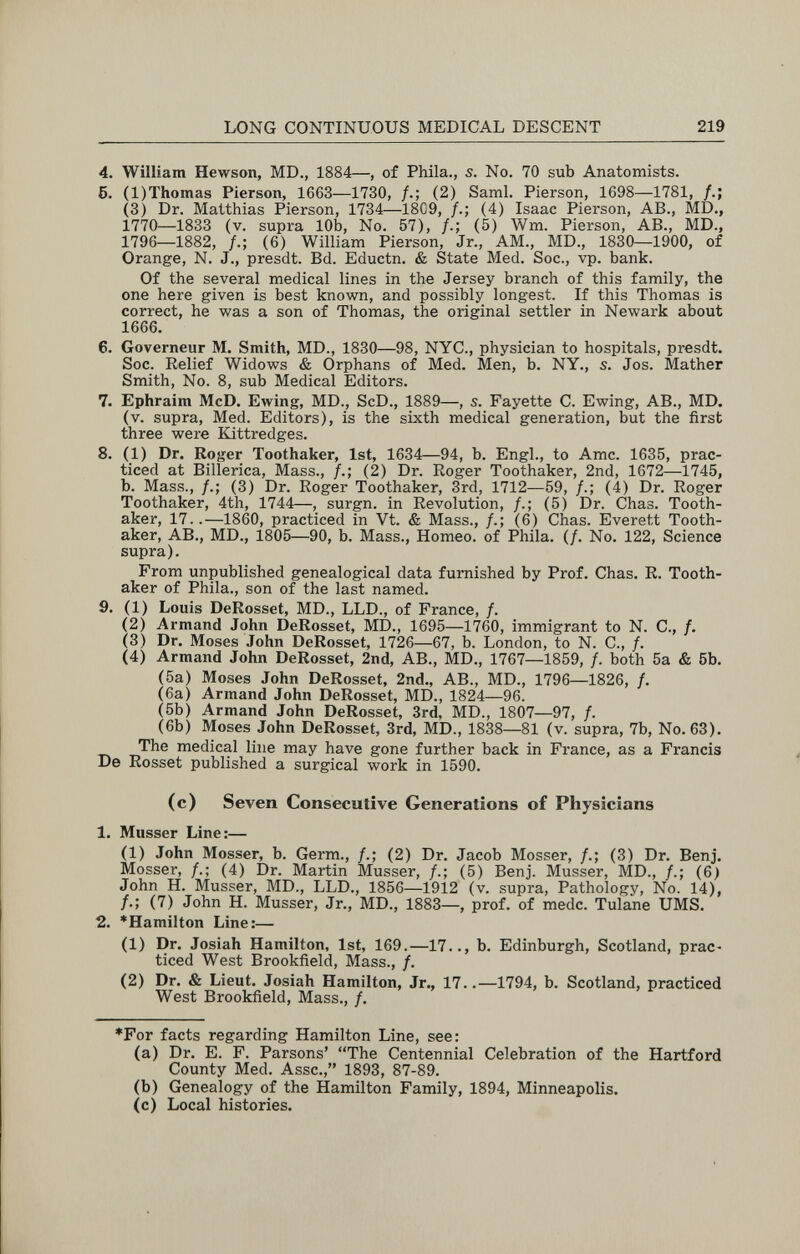 LONG CONTINUOUS MEDICAL DESCENT 219 4. William Hewson, MD., 1884—, of Phila., s. No. 70 sub Anatomists. 6. (l)Thomas Pierson, 1663—1730, /.; (2) Saml. Pierson, 1698—1781, /.; (3) Dr. Matthias Pierson, 1734—18C9, /.; (4) Isaac Pierson, AB., MD., 1770—1833 (v. supra 10b, No. 57), (5) Wm. Pierson, AB., MD., 1796—1882, f.; (6) William Pierson, Jr., AM., MD., 1830—1900, of Orange, N. J., presdt. Bd. Eductn. & State Med. Soc., vp. bank. Of the several medical lines in the Jersey branch of this family, the one here given is best known, and possibly longest. If this Thomas is correct, he was a son of Thomas, the original settler in Newark about 1666. 6. Governeur M. Smith, MD., 1830—98, NYC., physician to hospitals, presdt. Soc. Relief Widows & Orphans of Med. Men, b. NY., 5. Jos. Mather Smith, No. 8, sub Medical Editors. 7. Ephraim McD. Ewing, MD., ScD., 1889—, s. Fayette C. Ewing, AB., MD. (v. supra, Med. Editors), is the sixth medical generation, but the first three were Kittredges. 8. (1) Dr. Roger Toothaker, 1st, 1634—94, b. Engl., to Amc. 1635, prac¬ ticed at Billerica, Mass., (2) Dr. Roger Toothaker, 2nd, 1672—1745, b. Mass., /.; (3) Dr. Roger Toothaker, 3rd, 1712—59, /.; (4) Dr. Roger Toothaker, 4th, 1744—, surgn. in Revolution, (5) Dr. Chas. Tooth¬ aker, 17..—1860, practiced in Vt. & Mass., /.; (6) Chas. Everett Tooth¬ aker, AB., MD., 1805—90, b. Mass., Homeo. of Phila. (/. No. 122, Science supra). From unpublished genealogical data furnished by Prof. Chas. R. Tooth¬ aker of Phila., son of the last named. 9. (1) Louis DeRosset, MD., LLD., of France, /. (2) Armand John DeRosset, MD., 1695—1760, immigrant to N. C., /. (3) Dr. Moses John DeRosset, 1726—67, b. London, to N. C., /. (4) Armand John DeRosset, 2nd, AB., MD., 1767—1859, /. both 5a & 6b. (5a) Moses John DeRosset, 2nd., AB., MD., 1796—1826, f. (6a) Armand John DeRosset, MD., 1824—96. (5b) Armand John DeRosset, 3rd, MD., 1807—97, /. (6b) Moses John DeRosset, 3rd, MD., 1838—81 (v. supra, 7b, No. 63). The medical line may have gone further back in France, as a Francis De Rosset published a surgical work in 1590. (c) Seven Consecutive Generations of Physicians 1. Musser Line:— (1) John Mosser, b. Germ., /.; (2) Dr. Jacob Mosser, /.; (3) Dr. Benj. Mosser, /.; (4) Dr. Martin Musser, /.; (5) Benj. Musser, MD., /.; (6) John H. Musser, MD., LLD., 1856—1912 (v. supra, Pathology, No. 14), (7) John H. Musser, Jr., MD., 1883—, prof, of mede. Tulane UMS. 2. *Hamilton Line:— (1) Dr. Josiah Hamilton, 1st, 169.—17.., b. Edinburgh, Scotland, prac- ticed West Brookfield, Mass., /. (2) Dr. & Lieut. Josiah Hamilton, Jr., 17..—1794, b. Scotland, practiced West Brookfield, Mass., /. *For facts regarding Hamilton Line, see: (a) Dr. E. F. Parsons' The Centennial Celebration of the Hartford County Med. Asse., 1893, 87-89. (b) Genealogy of the Hamilton Family, 1894, Minneapolis. (c) Local histories.