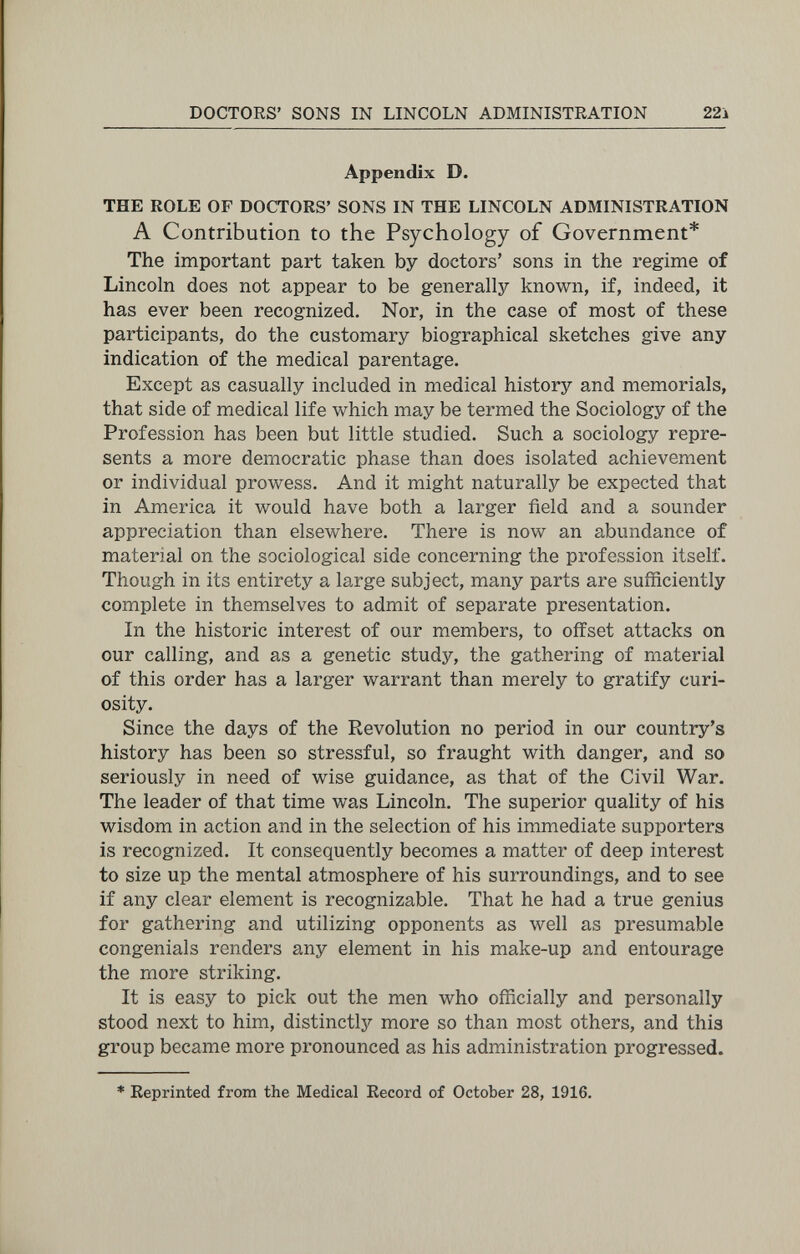 DOCTORS' SONS IN LINCOLN ADMINISTRATION 22i Appendix D. THE ROLE OF DOCTORS' SONS IN THE LINCOLN ADMINISTRATION A Contribution to the Psychology of Government* The important part taken by doctors' sons in the regime of Lincoln does not appear to be generally known, if, indeed, it has ever been recognized. Nor, in the case of most of these participants, do the customary biographical sketches give any indication of the medical parentage. Except as casually included in medical history and memorials, that side of medical life which may be termed the Sociology of the Profession has been but little studied. Such a sociology repre¬ sents a more democratic phase than does isolated achievement or individual prowess. And it might naturally be expected that in America it would have both a larger field and a sounder appreciation than elsewhere. There is now an abundance of material on the sociological side concerning the profession itself. Though in its entirety a large subject, many parts are sufficiently complete in themselves to admit of separate presentation. In the historic interest of our members, to offset attacks on our calling, and as a genetic study, the gathering of material of this order has a larger warrant than merely to gratify curi¬ osity. Since the days of the Revolution no period in our country's history has been so stressful, so fraught with danger, and so seriously in need of wise guidance, as that of the Civil War. The leader of that time was Lincoln. The superior quality of his wisdom in action and in the selection of his immediate supporters is recognized. It consequently becomes a matter of deep interest to size up the mental atmosphere of his surroundings, and to see if any clear element is recognizable. That he had a true genius for gathering and utilizing opponents as well as presumable congeniáis renders any element in his make-up and entourage the more striking. It is easy to pick out the men who officially and personally stood next to him, distinctly more so than most others, and this group became more pronounced as his administration progressed. * Reprinted from the Medical Record of October 28, 1916.