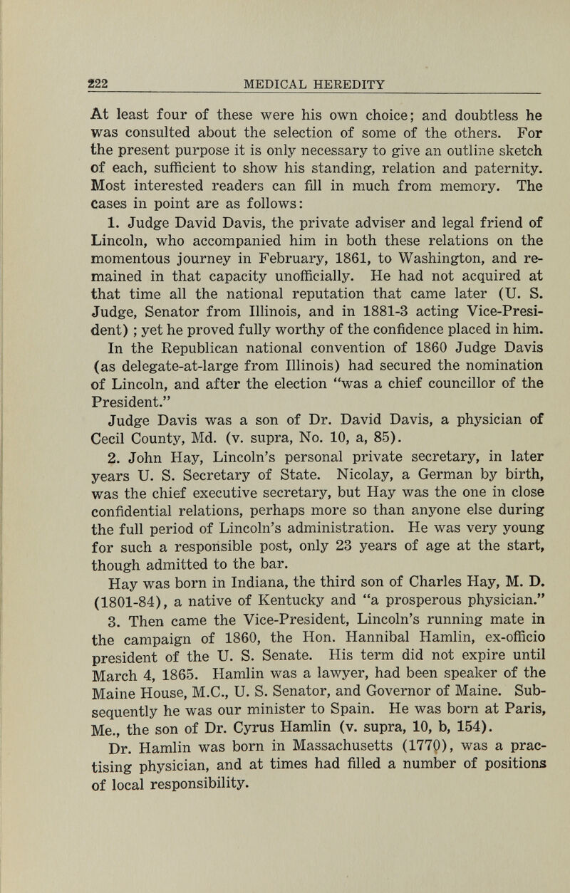 222 MEDICAL HEREDITY At least four of these were his own choice; and doubtless he was consulted about the selection of some of the others. For the present purpose it is only necessary to give an outline sketch of each, sufficient to show his standing, relation and paternity. Most interested readers can fill in much from memory. The cases in point are as follows: 1. Judge David Davis, the private adviser and legal friend of Lincoln, who accompanied him in both these relations on the momentous journey in February, 1861, to Washington, and re¬ mained in that capacity unofficially. He had not acquired at that time all the national reputation that came later (U. S. Judge, Senator from Illinois, and in 1881-3 acting Vice-Presi¬ dent) ; yet he proved fully worthy of the confidence placed in him. In the Republican national convention of 1860 Judge Davis (as delegate-at-large from Illinois) had secured the nomination of Lincoln, and after the election was a chief councillor of the President. Judge Davis was a son of Dr. David Davis, a physician of Cecil County, Md. (v. supra. No. 10, a, 85). 2. John Hay, Lincoln's personal private secretary, in later years U. S. Secretary of State. Nicolay, a German by birth, was the chief executive secretary, but Hay was the one in close confidential relations, perhaps more so than anyone else during the full period of Lincoln's administration. He was very young for such a responsible post, only 23 years of age at the start, though admitted to the bar. Hay was born in Indiana, the third son of Charles Hay, M. D. (1801-84), a native of Kentucky and a prosperous physician. 8. Then came the Vice-President, Lincoln's running mate in the campaign of 1860, the Hon. Hannibal Hamlin, ex-officio president of the U. S. Senate. His term did not expire until March 4, 1865. Hamlin was a lawyer, had been speaker of the Maine House, M.C., U. S. Senator, and Governor of Maine. Sub¬ sequently he was our minister to Spain. He was born at Paris, Me., the son of Dr. Cyrus Hamlin (v. supra, 10, b, 154). Dr. Hamlin was born in Massachusetts (1770), was a prac¬ tising physician, and at times had filled a number of positions of local responsibility.