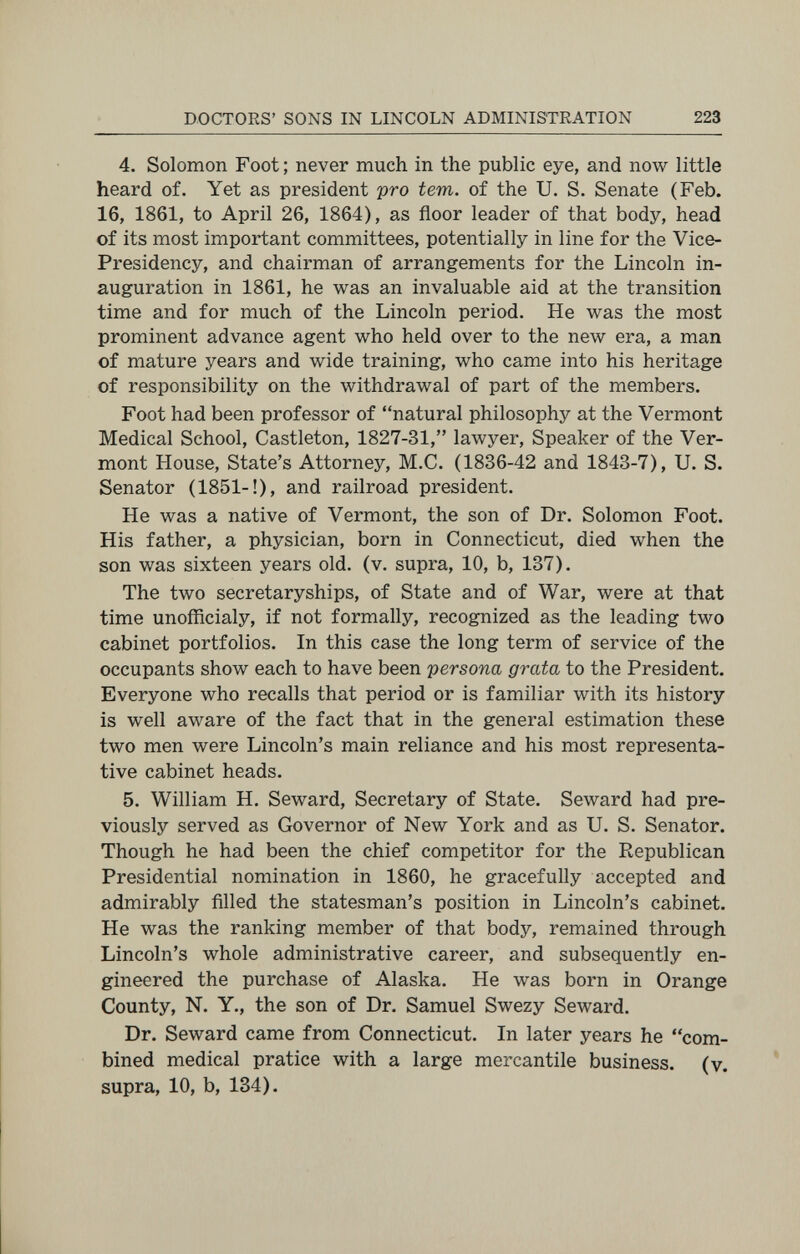 DOCTORS' SONS IN LINCOLN ADMINISTRATION 223 4. Solomon Foot ; never much in the public eye, and now little heard of. Yet as president pro tem. of the U. S. Senate (Feb. 16, 1861, to April 26, 1864), as floor leader of that body, head of its most important committees, potentially in line for the Vice- Presidency, and chairman of arrangements for the Lincoln in¬ auguration in 1861, he was an invaluable aid at the transition time and for much of the Lincoln period. He was the most prominent advance agent who held over to the new era, a man of mature years and wide training, who came into his heritage of responsibility on the withdrawal of part of the members. Foot had been professor of natural philosophy at the Vermont Medical School, Castleton, 1827-31, lawyer. Speaker of the Ver¬ mont House, State's Attorney, M.C. (1836-42 and 1843-7), U. S. Senator (1851-!), and railroad president. He was a native of Vermont, the son of Dr. Solomon Foot. His father, a physician, born in Connecticut, died when the son was sixteen years old. (v. supra, 10, b, 137). The two secretaryships, of State and of War, were at that time unofficialy, if not formally, recognized as the leading two cabinet portfolios. In this case the long term of service of the occupants show each to have been persona grata to the President. Everyone who recalls that period or is familiar with its history is well aware of the fact that in the general estimation these two men were Lincoln's main reliance and his most representa¬ tive cabinet heads. 5. William H. Seward, Secretary of State. Seward had pre¬ viously served as Governor of New York and as U. S. Senator. Though he had been the chief competitor for the Republican Presidential nomination in 1860, he gracefully accepted and admirably filled the statesman's position in Lincoln's cabinet. He was the ranking member of that body, remained through Lincoln's whole administrative career, and subsequently en¬ gineered the purchase of Alaska. He was born in Orange County, N. Y., the son of Dr. Samuel Swezy Seward. Dr. Seward came from Connecticut. In later years he com¬ bined medical pratice with a large mercantile business, (y. supra, 10, b, 134).