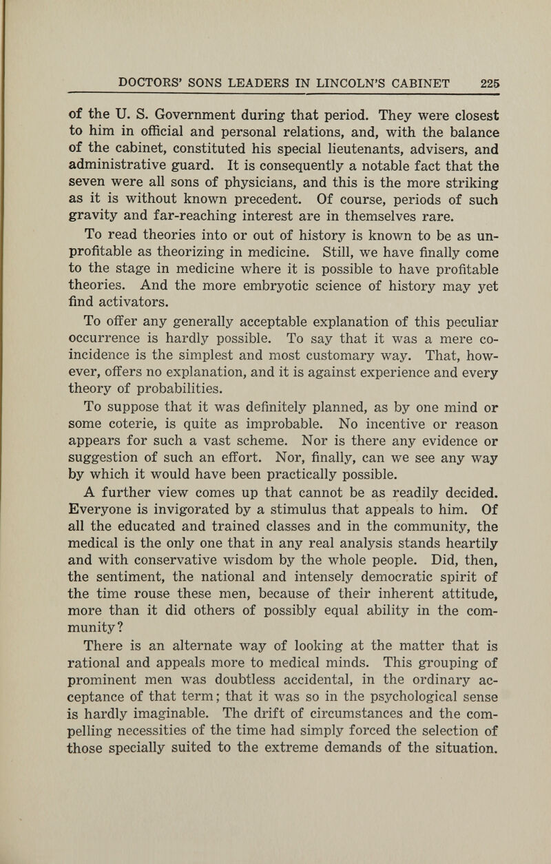 DOCTOKS' SONS LEADERS IN LINCOLN'S CABINET 225 of the U. S. Government during that period. They were closest to him in official and personal relations, and, with the balance of the cabinet, constituted his special lieutenants, advisers, and administrative guard. It is consequently a notable fact that the seven were all sons of physicians, and this is the more striking as it is without known precedent. Of course, periods of such gravity and far-reaching interest are in themselves rare. To read theories into or out of history is known to be as un¬ profitable as theorizing in medicine. Still, we have finally come to the stage in medicine where it is possible to have profitable theories. And the more embryotic science of history may yet find activators. To offer any generally acceptable explanation of this peculiar occurrence is hardly possible. To say that it was a mere co¬ incidence is the simplest and most customary way. That, how¬ ever, offers no explanation, and it is against experience and every theory of probabilities. To suppose that it was definitely planned, as by one mind or some coterie, is quite as improbable. No incentive or reason appears for such a vast scheme. Nor is there any evidence or suggestion of such an effort. Nor, finally, can we see any way by which it would have been practically possible. A further view comes up that cannot be as readily decided. Everyone is invigorated by a stimulus that appeals to him. Of all the educated and trained classes and in the community, the medical is the only one that in any real analysis stands heartily and with conservative wisdom by the whole people. Did, then, the sentiment, the national and intensely democratic spirit of the time rouse these men, because of their inherent attitude, more than it did others of possibly equal ability in the com¬ munity? There is an alternate way of looking at the matter that is rational and appeals more to medical minds. This grouping of prominent men was doubtless accidental, in the ordinary ac¬ ceptance of that term; that it was so in the psychological sense is hardly imaginable. The drift of circumstances and the com¬ pelling necessities of the time had simply forced the selection of those specially suited to the extreme demands of the situation.