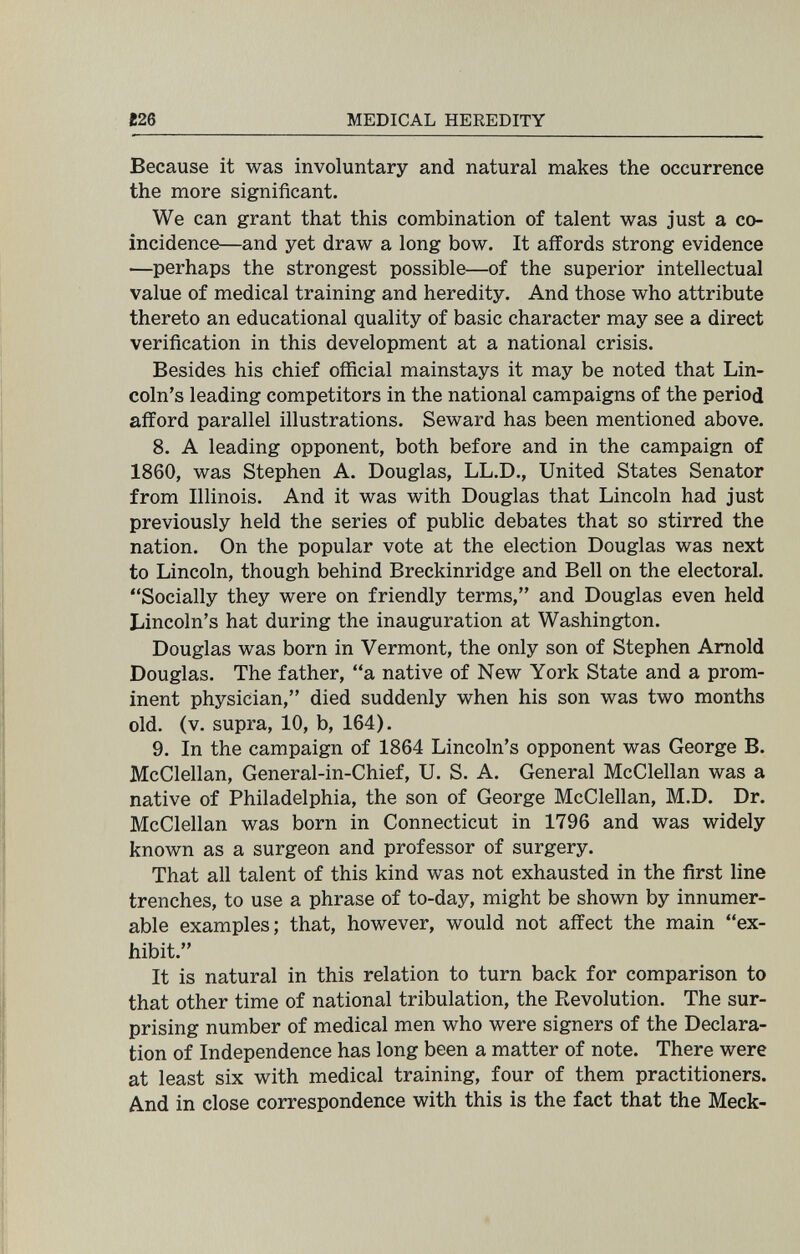 m MEDICAL HEREDITY Because it was involuntary and natural makes the occurrence the more significant. We can grant that this combination of talent was just a co¬ incidence—and yet draw a long bow. It affords strong evidence —perhaps the strongest possible—of the superior intellectual value of medical training and heredity. And those who attribute thereto an educational quality of basic character may see a direct verification in this development at a national crisis. Besides his chief official mainstays it may be noted that Lin¬ coln's leading competitors in the national campaigns of the period afford parallel illustrations. Seward has been mentioned above. 8. A leading opponent, both before and in the campaign of 1860, was Stephen A. Douglas, LL.D., United States Senator from Illinois. And it was with Douglas that Lincoln had just previously held the series of public debates that so stirred the nation. On the popular vote at the election Douglas was next to Lincoln, though behind Breckinridge and Bell on the electoral. Socially they were on friendly terms, and Douglas even held Lincoln's hat during the inauguration at Washington. Douglas was born in Vermont, the only son of Stephen Arnold Douglas. The father, a native of New York State and a prom¬ inent physician, died suddenly when his son was two months old. (v. supra, 10, b, 164). 9. In the campaign of 1864 Lincoln's opponent was George B. McClellan, General-in-Chief, U. S. A. General McClellan was a native of Philadelphia, the son of George McClellan, M.D. Dr. McClellan was born in Connecticut in 1796 and was widely known as a surgeon and professor of surgery. That all talent of this kind was not exhausted in the first line trenches, to use a phrase of to-day, might be shown by innumer¬ able examples; that, however, would not affect the main ex¬ hibit. It is natural in this relation to turn back for comparison to that other time of national tribulation, the Revolution. The sur¬ prising number of medical men who were signers of the Declara¬ tion of Independence has long been a matter of note. There were at least six with medical training, four of them practitioners. And in close correspondence with this is the fact that the Meek-