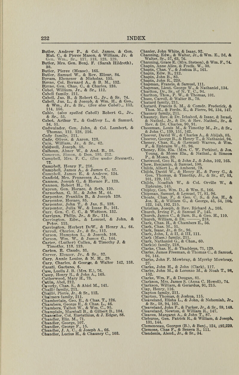 232 INDEX Butler, Andrew P., & Col. James, & Gen. Mat. е., & Pierce Mason, & William, Jr. & Gen. Wm., Sr., 117, 118, 123, 129. Butler, Mrs. Gen. Benj. F. (Sarah Hildreth), 30. Butler, Pierce (Mease), 165. Butler, Samuel W., & Rev. Elizur, 84. Byram, Ebenezer & Nicholas, 135. Byrne, Col. Bernard A., & B. M., 132. Byrne, Gen. Chas. С., & Charles, 138. Cabel, AVilliam, Jr., & Sr., 112. Cabell family, 211. Cabell, Jas. В., & Robert G., Jr., & Sr. 74. Cabell, Jas. L., & Joseph, & Wm. H., & Geo., & Wm., Jr., & Sr., {See also Cabel),, 112, 114, 156. Cable, (cUso spelled Cabell) Robert G., Jr., & Sr., 55. Cabot, Arthur T., & Godfrey L., & Samuel, 34, 51. Cadwalader, Gen. John, & Col. Lambert, & Thomas, 112, 128, 216. Cady family, 211. Cady, Oliver, & Aaron, 128. Cain, William, Jr., & Sr., 62. Caldwell, Joseph, 58. Calhoun, Abner W., & And. В., 50. Cameron, Simon, & Don, 195, 212. Campbell, Mrs. F. C., (See under Stewart), 72. Campbell, Henry F., 216. Campbell, James A., & James C., 57. Campbell, James E., & Andrew, 124. Canfield, Mrs. Francesca A., 76. Cannon, Joseph G., & Horace F., 123. Cannon, Robert H., 74. Capron, Gen. Horace, & Seth, 120. Camochan, G. M., & John M., 44. Carpenter, Franklin В., & Joseph 120. Carpenter, Horace, 85. Carpenter, John T., & Jas. S., 138. Carpenter, Julia W., & Isaac В., 161. Carr, Gen. C. C. C., '& Wattson, 132. Carrigan, Philip, Jr., & Sr., 114. Carrington, Edw., & Lemuel, & John, & Peter, 115. Carrington, Herbert DeW., & Henry A., 64. Carroll, Charles, Jr., & Sr., 112. Carson, Hampton L., & Joseph, 108. Carson, Wm. W., & James G., 144. Carter, (Luther) Cullen, & Timothy J. & Timothy, 118, 119. Carton, R. Claude, 31. Carver, Eleazer, Jr., & Sr., 32. Cary, Annie Louise, & N. H., 29. Cary, Charles, & Georsfe, & Walter 142, 158. Casati, Gaetano. 6. Сазе, Luella J. В. (Mrs. E.), 76. Casey, Henry R., & John A., 165. Catherwood, Mary H., 73. Catlin, Abel, 212. Caverly, Chas. S., & Abiel M., 141. Chain«'' family, 211. Chaillé, Pierre, Jr., & Sr., 112. Chalmers family, 211. Chamberlain, Geo. E., & Chas. T., 126. Chambers, George E., & Chas. L., 46. Chambers, Talbot W., & Wm. C., 95. Champlain, Marshall В., & Gilbert В., 104. Chancellor, Col. Eustathius, & J. Edgar, 88. Chandler, Eliz. M., 71. Chandler, George, 107. Chandler, George F., 15. Chandler, J. A. C., & Joseph A., 66. Chandler, Lucius H., & Chauncy C., 103. Chanler, John White, & Isaac, 92. Channing, Edw., & Walter, Jr., &Wm. E., 2d, & Walter, Sr., 57, 63, 76. Channing, Grace E. (Mrs. Stetson), & Wm. F., 74. Chapín, Anne Alice, & Fredk. W., 30. Chapin, Chas. V., & Joshua В., 161. Chapín, Edw. R., 212. Chapin, John В., 83. Chapin, John R., 220. Chapman, Francis, & Samuel, 111. Chapman, Lieut. George W., & Nathaniel, 134. Charlton, Dr., Sr., of N. Y. C., 94. Charlton, Thos., P. W., & Thomas, 101. Chase, Carroll, & Walter В., 70. Chatard family, 211. Chatard, Francis S. M., & Comdr. Frederick, & Thos. M., & Ferdn. E., & Pierre, 96, 134, 147. Chauncy family, 211. Chauncy, Rev. & Dr. Ichabod, & Isaac, & Israel, & Nathnl., Jr., & Dr. & Rev. Nathnl., Sr., & Rev. & Dr. Charles, 90, 91. Cheesman, Louis M., & Timothy M., Jr., & Sr., & John C., 139, 151, 162. Cheever, David W., & Charles A., & Abijah, 85. Cheever, George В., & Henry T., & Nathaniel, 94. Cheney, Chas. E., & (Lemuel) Warren, & Wm. F., & Ephraim W., 81. 96. Cheney, Eliz. Eia. (Mrs. С. W. Perkins), & Jos. Young, & Moses Eia., & Nathnl., & Simeon P., & Moses, 29. Chetwood, Geo R., & John J., & John, 102, 165. Chew, Benjamin, & Samuel, 100. Childs, Albert L., & Amherst, 79. Childs, David W., & Henry H., & Perry G., & Gen. Thomas, & Timothy, Jr., & Sr., 47, 53, 101, 129, 157. Childs, Noadiah W., & Col. Orville W., & Ephraim, 143. Chipley, Gen. Wm. D., & Wm. S., 166. Chipman, Samuel, & Lemuel, 77, 81, 96. Choate, Chas. F., & Geo. С. S., & Jos. H., & Jos. К., & William G., & George, 45, 54, 106, 122, 145, 192, 215. Christian, Joseph, & Rev. Richard A., 105. Church, Irving P., & Samuel P., 145. Church, James С., & Sam. В., & Geo. H., 110. Church, William, & Dr. , 218. Clark, Chas. H., & Chambers E., 56. Clark, Chas. M., 51. Clark, Isaac, Jr., & Sr., 96. Clark, John, I, & II, & III, 111. Clark (Mass.) family, 211. Clark, Nathaniel G., & Chas., 60. Clark(e) family, 218. Clarke, Chas. E., & Thaddeus, 71, 129. Clarke, James Freeman, & Thomas С., & Samuel, 94, 144. Clarke, John F. Mowbray, & Myrrhy Mowbray, 27. Clarke, John H., & John (Clark), 117. Clarke, John M., & Lorenzo M., & Noah T., 98, 152. Clarke, Wm. F., & Dougan, 81. Clarkson, Mrs. James S. (Anna C. Howell), 74. Clarkson, William, & Gerardus, 91, 215. Clay, Henry, 116. Clayton family, 211. Clayton, Thomas, & Joshua, 115. Cleaveland, Elisha L., & John, & Nehemiah, Jr., & Sr., 58, 94, 103. Cleaveland, John P., & Parker, Jr., & Sr., 59,148. Cleaveland, Newton, & William R., 147. Cleaves, Margaret A., & John T., 87. Cleburne, Gen. Patrick R., & William, & Joseph, 131, 144. Clemenceau, Georges (В.), & Benj., 124, 192,220. demons, Chas F., & Seneca S., 111. Clendenin, Alexd., Jr., & Sr., 34.