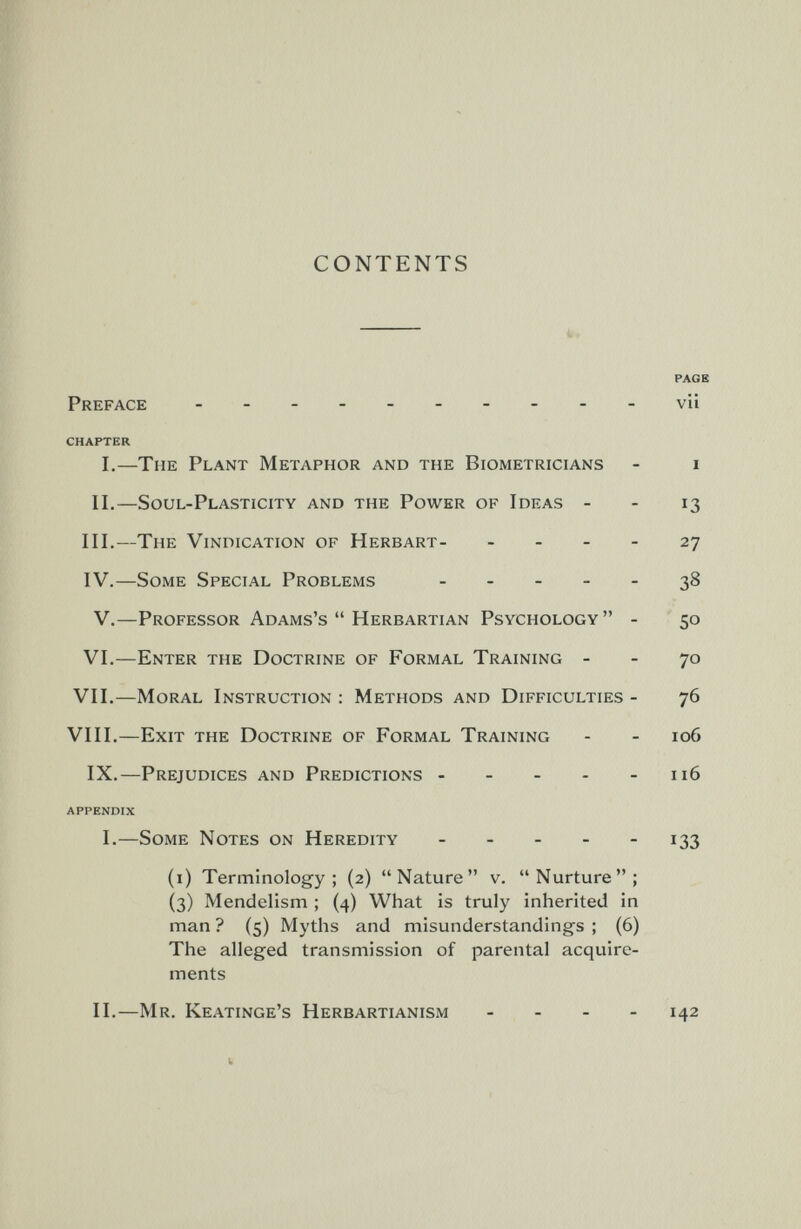 CONTENTS  к* PACK Preface - vii CHAPTER I.—The Plant Metaphor and the Biometricians - i II.—Soul-Plasticity and the Power of Ideas - - 13 III.—The Vindication of Herbart- - - - - 27 IV.—Some Special Problems . . _ _ . 38 V.—Professor Adams's  Herbartian Psychology  - '50 VI.—Enter the Doctrine of Formal Training - - 70 VII.—Moral Instruction : Methods and Difficulties - 76 VIII.—Exit the Doctrine of Formal Training - - 106 IX.—Prejudices and Predictions 116 APPENDIX I.—Some Notes on Heredity 133 (i) Terminology; (2) Nature v. Nurture; (3) Mendelism ; (4) What is truly inherited in man ? (5) Myths and misunderstandings ; (6) The alleged transmission of parental acquire¬ ments II.—Mr. Keatinge's Herbartianism _ . . - 142 к