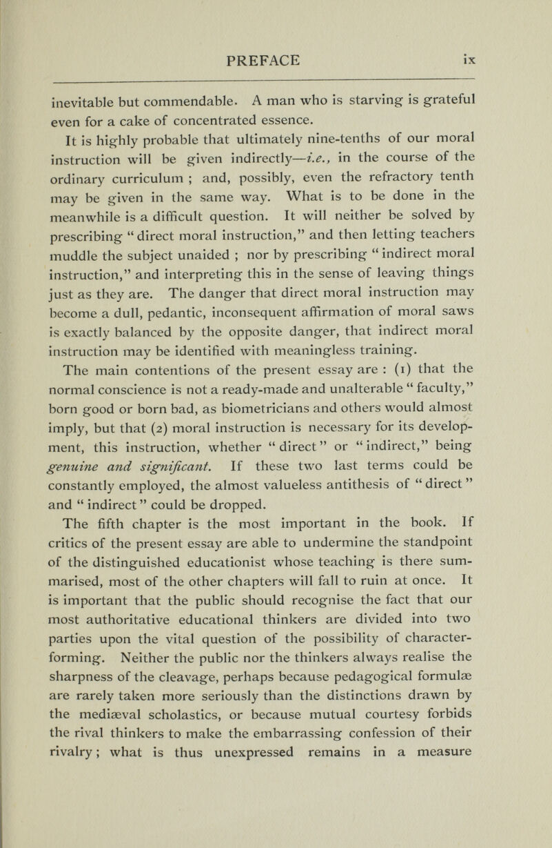 PREFACE ix inevitable but commendable. A man who is starving is grateful even for a cake of concentrated essence. It is highly probable that ultimately nine-tenths of our moral instruction will be given indirectly—i.e., in the course of the ordinary curriculum ; and, possibly, even the refractory tenth may be given in the same way. What is to be done in the meanwhile is a difficult question. It will neither be solved by prescribing direct moral instruction, and then letting teachers muddle the subject unaided ; nor by prescribing  indirect moral instruction, and interpreting this in the sense of leaving things just as they are. The danger that direct moral instruction may become a dull, pedantic, inconsequent affirmation of moral saws is exactly balanced by the opposite danger, that indirect moral instruction may be identified with meaningless training. The main contentions of the present essay are : (i) that the normal conscience is not a ready-made and unalterable  faculty, born good or born bad, as biometricians and others would almost imply, but that (2) moral instruction is necessary for its develop¬ ment, this instruction, whether direct or indirect, being genuine and significant. If these two last terms could be constantly employed, the almost valueless antithesis of  direct  and  indirect  could be dropped. The fifth chapter is the most important in the book. If critics of the present essay are able to undermine the standpoint of the distinguished educationist whose teaching is there sum¬ marised, most of the other chapters will fall to ruin at once. It is important that the public should recognise the fact that our most authoritative educational thinkers are divided into two parties upon the vital question of the possibility of character- forming. Neither the public nor the thinkers always realise the sharpness of the cleavage, perhaps because pedagogical formulae are rarely taken more seriously than the distinctions drawn by the mediaeval scholastics, or because mutual courtesy forbids the rival thinkers to make the embarrassing confession of their rivalry ; what is thus unexpressed remains in a measure