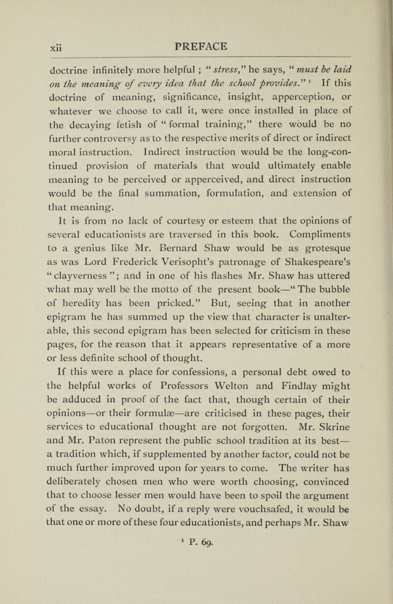 xii PREFACE doctrine infinitely more helpful ;  stress, he says,  must be laid on the meaning of every idea that the school provides ' If this doctrine of meaning, significance, insight, apperception, or whatever we choose to call it, were once installed in place of the decaying fetish of  formal training, there would be no further controversy as to the respective merits of direct or indirect moral instruction. Indirect instruction would be the long-con¬ tinued provision of materials that would ultimately enable meaning to be perceived or apperceived, and direct instruction would be the final summation, formulation, and extension of that meaning. It is from no lack of courtesy or esteem that the opinions of several educationists are traversed in this book. Compliments to a genius like Mr. Bernard Shaw would be as grotesque as was Lord Frederick Verisopht's patronage of Shakespeare's  clayverness  ; and in one of his flashes Mr. Shaw has uttered what may w^ell be the motto of the present book— The bubble of heredity has been pricked. But, seeing that in another epigram he has summed up the view that character is unalter¬ able, this second epigram has been selected for criticism in these pages, for the reason that it appears representative of a more or less definite school of thought. If this were a place for confessions, a personal debt owed to the helpful works of Professors Welton and Findlay might be adduced in proof of the fact that, though certain of their opinions—or their formulai—are criticised in these pages, their services to educational thought are not forgotten. Mr. Skrine and Mr. Paton represent the public school tradition at its best— a tradition which, if supplemented by another factor, could not be much further improved upon for years to come. The writer has deliberately chosen men who were worth choosing, convinced that to choose lesser men would have been to spoil the argument of the essay. No doubt, if a reply were vouchsafed, it would be that one or more of these four educationists, and perhaps Mr. Shaw ' P. 69.