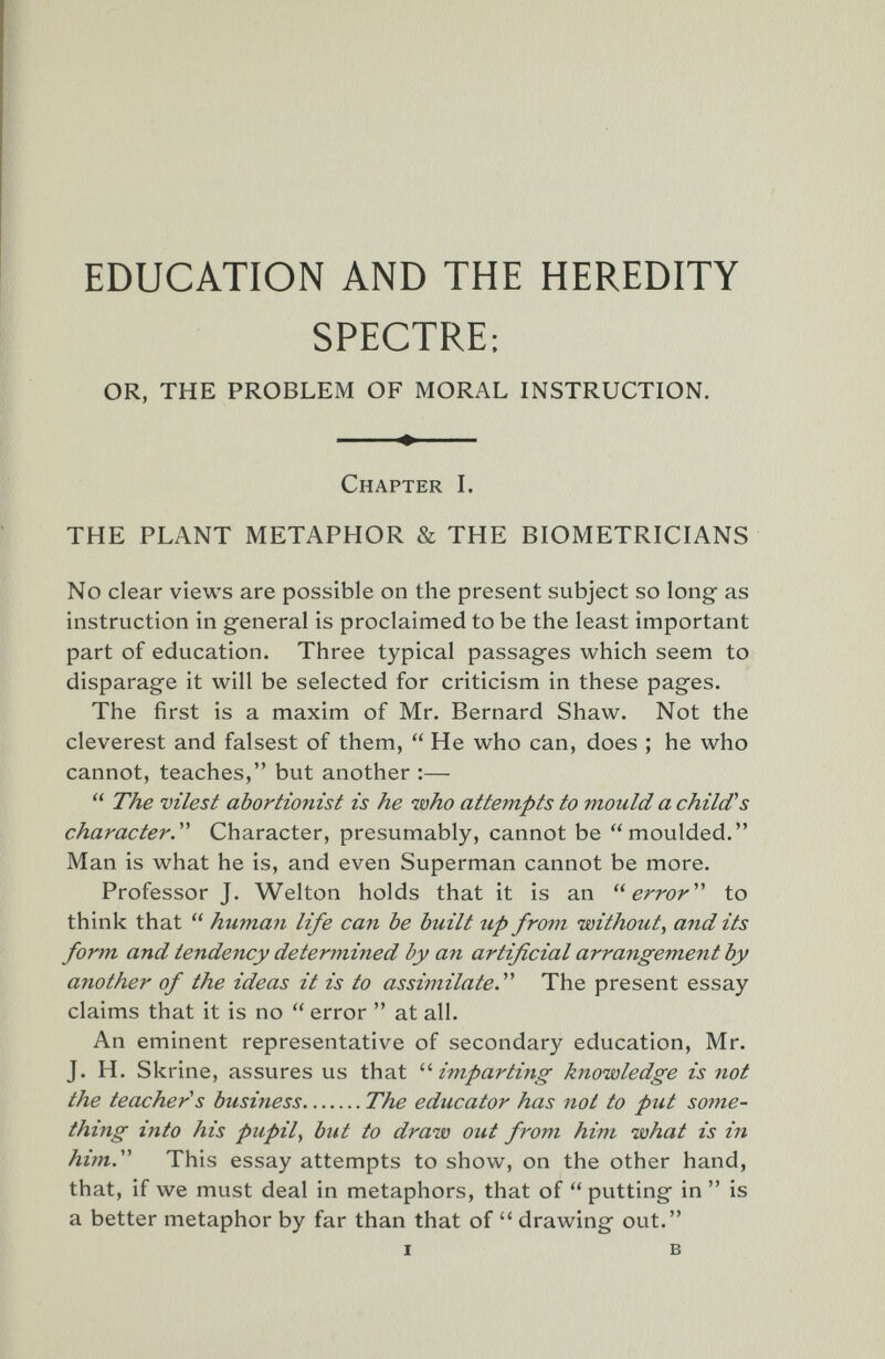 EDUCATION AND THE HEREDITY SPECTRE: OR, THE PROBLEM OF MORAL INSTRUCTION. Chapter I. THE PLANT METAPHOR & THE BIOMETRICIANS No clear views are possible on the present subject so long- as instruction in general is proclaimed to be the least important part of education. Three typical passag^es which seem to disparage it will be selected for criticism in these pages. The first is a maxim of Mr. Bernard Shaw. Not the cleverest and falsest of them,  He who can, does ; he who cannot, teaches, but another :—  The vilest abortionist is he who attempts to mould a child's character.'''' Character, presumably, cannot be moulded. Man is what he is, and even Superman cannot be more. Professor J. Welton holds that it is an error''' to think that  human life can be built up from without, and its form and tendency determined by an artificial arrangement by another of the ideas it is to assimilate.^' The present essay claims that it is no  error  at all. An eminent representative of secondary education, Mr. J. H. Skrine, assures us that impartiiig knowledge is not the teacher s business The educator has not to ptU some¬ thing into his pupil, but to draw out from him what is in him.' This essay attempts to show, on the other hand, that, if we must deal in metaphors, that of  putting- in  is a better metaphor by far than that of  drawing out. I в