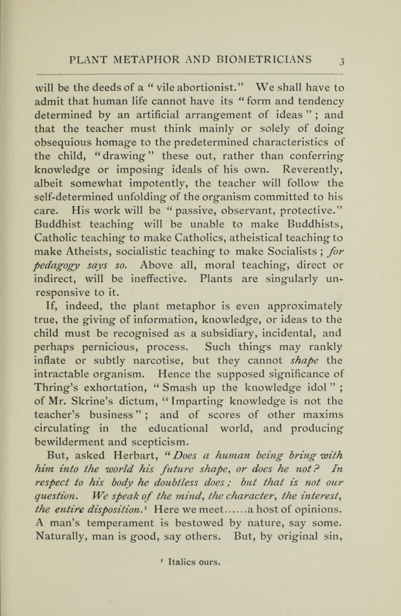 PLANT METAPHOR AND BIOMETRICIANS will be the deeds of a  vile abortionist. We shall have to admit that human life cannot have its form and tendency determined by an artificial arrangement of ideas  ; and that the teacher must think mainly or solely of doing- obsequious homage to the predetermined characteristics of the child,  drawing  these out, rather than conferring knowledge or imposing ideals of his own. Reverently, albeit somewhat impotently, the teacher will follow the self-determined unfolding of the organism committed to his care. His work will be passive, observant, protective. Buddhist teaching will be unable to make Buddhists, Catholic teaching to make Catholics, atheistical teaching to make Atheists, socialistic teaching to make Socialists ; for pedagogy says so. Above all, moral teaching, direct or indirect, will be ineffective. Plants are singularly un¬ responsive to it. If, indeed, the plant metaphor is even approximately true, the giving of information, knowledge, or ideas to the child must be recognised as a subsidiary, incidental, and perhaps pernicious, process. Such things may rankly inflate or subtly narcotise, but they cannot shape the intractable organism. Hence the supposed significance of Thring's exhortation,  Smash up the knowledge idol  ; of Mr. Skrine's dictum, Imparting knowledge is not the teacher's business  ; and of scores of other maxims circulating in the educational world, and producing bewilderment and scepticism. But, asked Herbart, Does a human being bring with him into the world his future shape^ or does he not? In respect to his body he doubtless does ; but that is not our question. IVe speak of the 7nind, the character, the interest, the entire disposition.^ Here we meet a host of opinions. A man's temperament is bestowed by nature, say some. Naturally, man is good, say others. But, by original sin. ' Italics ours.