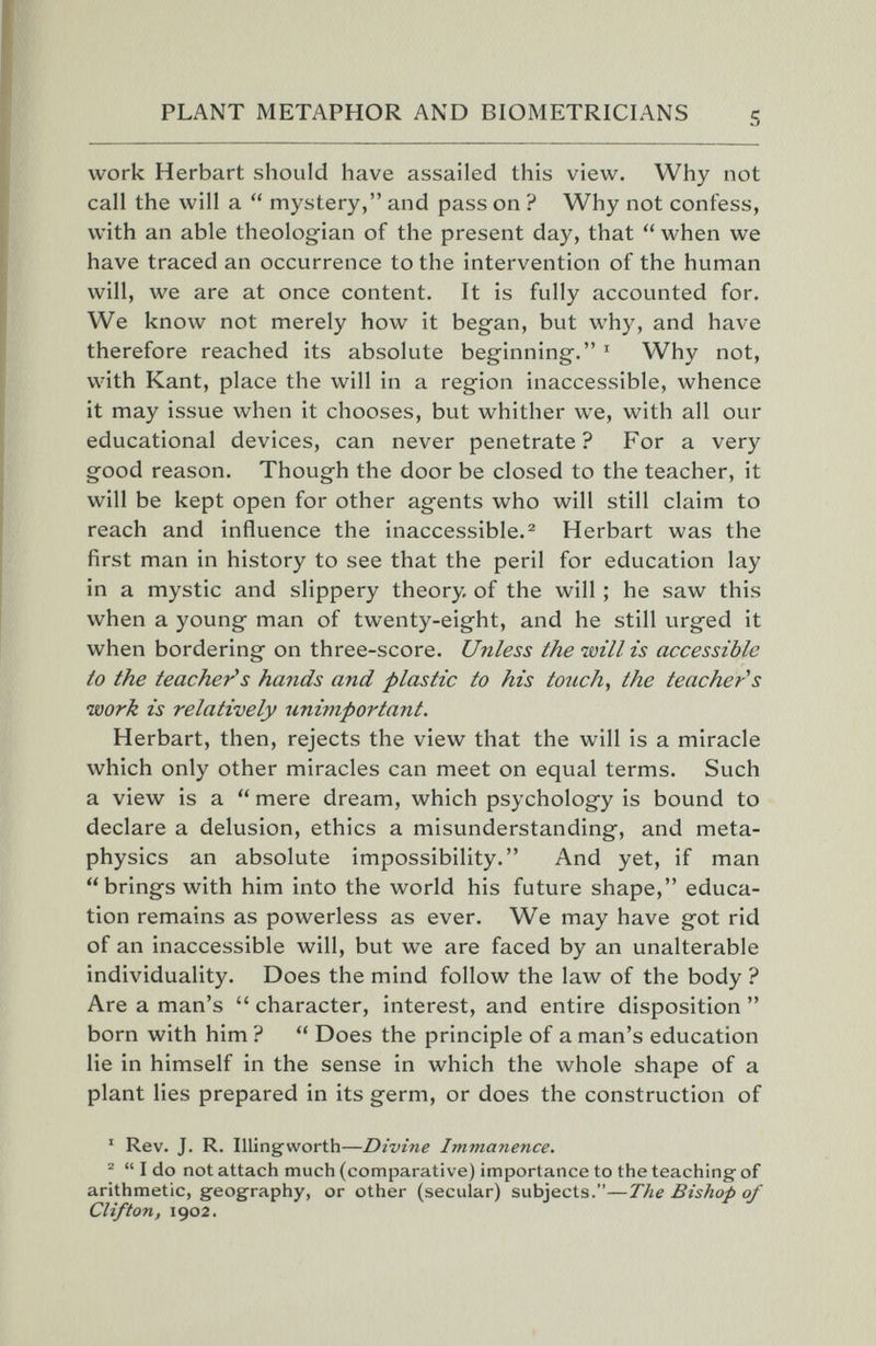 PLANT METAPHOR AND BIOMETRICIANS 5 work Herbart should have assailed this view. Why not call the will a  mystery, and pass on ? Why not confess, with an able theologian of the present day, that  when we have traced an occurrence to the intervention of the human will, we are at once content. It is fully accounted for. We know not merely how it began, but why, and have therefore reached its absolute beginning. ^ Why not, with Kant, place the will in a region inaccessible, whence it may issue when it chooses, but whither we, with all our educational devices, can never penetrate? For a very good reason. Though the door be closed to the teacher, it will be kept open for other agents who will still claim to reach and influence the inaccessible.^ Herbart was the first man in history to see that the peril for education lay in a mystic and slippery theory, of the will ; he saw this when a young man of twenty-eight, and he still urged it when bordering on three-score. Unless the will is accessible to the teacher^s hands and plastic to his touch., the teacher's •work is relatively unimportarit. Herbart, then, rejects the view that the will is a miracle which only other miracles can meet on equal terms. Such a view is a  mere dream, which psychology is bound to declare a delusion, ethics a misunderstanding, and meta¬ physics an absolute impossibility. And yet, if man brings with him into the world his future shape, educa¬ tion remains as powerless as ever. We may have got rid of an inaccessible will, but we are faced by an unalterable individuality. Does the mind follow the law of the body ? Are a man's  character, interest, and entire disposition  born with him ?  Does the principle of a man's education lie in himself in the sense in which the whole shape of a plant lies prepared in its germ, or does the construction of ' Rev. J. R. Illingworth—Divine Immanence. ®  I do not attach much (comparative) importance to the teaching of arithmetic, geography, or other (secular) subjects.—The Bishop of Clifton, 1902.