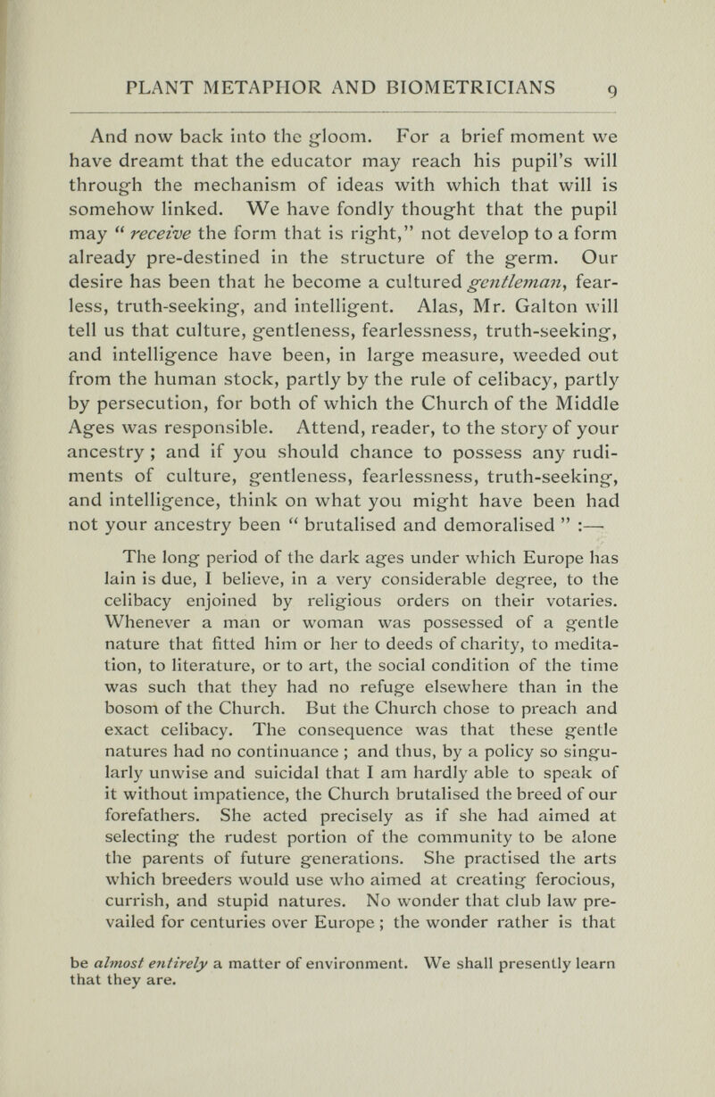 PLANT METAPHOR AND BIOMETRICIANS And now back into the g-loom. For a brief moment we have dreamt that the educator may reach his pupil's will through the mechanism of ideas with which that will is somehow linked. We have fondly thought that the pupil may  receive the form that is right, not develop to a form already pre-destined in the structure of the germ. Our desire has been that he become a cultured gentleman, fear¬ less, truth-seeking, and intelligent. Alas, Mr. Galton will tell us that culture, gentleness, fearlessness, truth-seeking, and intelligence have been, in large measure, weeded out from the human stock, partly by the rule of celibacy, partly by persecution, for both of which the Church of the Middle Ages was responsible. Attend, reader, to the story of your ancestry ; and if you should chance to possess any rudi¬ ments of culture, gentleness, fearlessness, truth-seeking, and intelligence, think on what you might have been had not your ancestry been  brutalised and demoralised  :— The long period of the dark ages under which Europe has lain is due, I believe, in a very considerable degree, to the celibacy enjoined by religious orders on their votaries. Whenever a man or woman was possessed of a gentle nature that fitted him or her to deeds of charity, to medita¬ tion, to literature, or to art, the social condition of the time was such that they had no refuge elsewhere than in the bosom of the Church. But the Church chose to preach and exact celibacy. The consequence was that these gentle natures had no continuance ; and thus, by a policy so singu¬ larly unwise and suicidal that I am hardly able to speak of it without impatience, the Church brutalised the breed of our forefathers. She acted precisely as if she had aimed at selecting the rudest portion of the community to be alone the parents of future generations. She practised the arts which breeders would use who aimed at creating ferocious, currish, and stupid natures. No wonder that club law pre¬ vailed for centuries over Europe ; the wonder rather is that be almost entirely a matter of environment. We shall presently learn that they are.