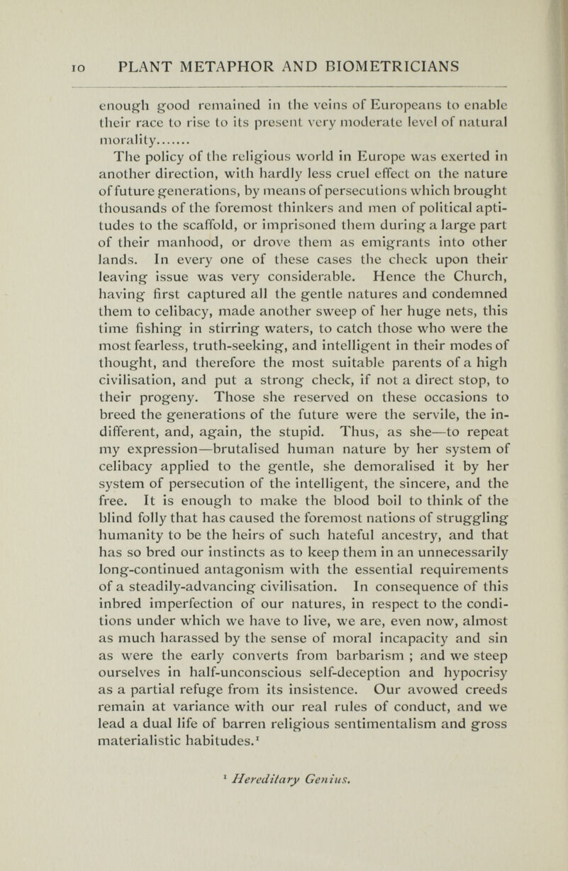 PLANT METAPHOR AND BIOMETRICIANS enough good remained in the veins of Europeans to enable their race to rise to its present very moderate level of natural morality The policy of the religious world in Europe was exerted in another direction, with hardly less cruel effect on the nature of future generations, by means of persecutions which brought thousands of the foremost thinkers and men of political apti¬ tudes to the scaffold, or imprisoned them during a large part of their manhood, or drove them as emigrants into other lands. In every one of these cases the check upon their leaving issue was very considerable. Hence the Church, having first captured all the gentle natures and condemned them to celibacy, made another sweep of her huge nets, this time fishing in stirring waters, to catch those who were the most fearless, truth-seeking, and intelligent in their modes of thought, and therefore the most suitable parents of a high civilisation, and put a strong check, if not a direct stop, to their progeny. Those she reserved on these occasions to breed the generations of the future were the servile, the in¬ different, and, again, the stupid. Thus, as she—to repeat my expression—brutalised human nature by her system of celibacy applied to the gentle, she demoralised it by her system of persecution of the intelligent, the sincere, and the free. It is enough to make the blood boil to think of the blind folly that has caused the foremost nations of struggling humanity to be the heirs of such hateful ancestry, and that has so bred our instincts as to keep them in an unnecessarily long-continued antagonism with the essential requirements of a steadily-advancing civilisation. In consequence of this inbred imperfection of our natures, in respect to the condi¬ tions under which we have to live, we are, even now, almost as much harassed by the sense of moral incapacity and sin as were the early converts from barbarism ; and we steep ourselves in half-unconscious self-deception and hypocrisy as a partial refuge from its insistence. Our avowed creeds remain at variance with our real rules of conduct, and we lead a dual life of barren religious sentimentalism and gross materialistic habitudes.' ' Hereditary Genius.