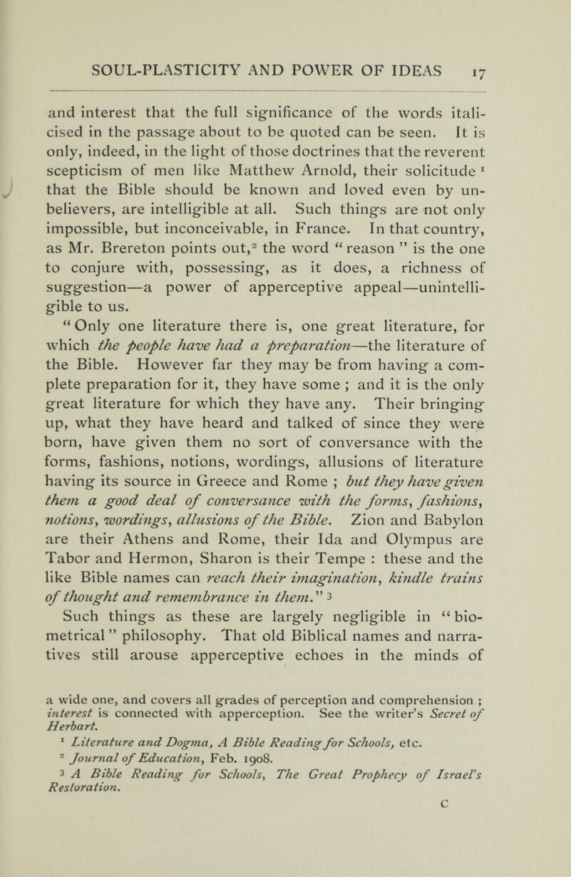 SOUL-PLASTICITY AND POWER OF IDEAS 17 and interest that the full significance of the words itali¬ cised in the passage about to be quoted can be seen. It is only, indeed, in the light of those doctrines that the reverent scepticism of men like Matthew Arnold, their solicitude ' that the Bible should be known and loved even by un¬ believers, are intelligible at all. Such things are not only impossible, but inconceivable, in France. In that country, as Mr. Brereton points out,^ the word reason  is the one to conjure with, possessing, as it does, a richness of suggestion—a power of apperceptive appeal—unintelli¬ gible to us.  Only one literature there is, one great literature, for which the people have had a preparation—the literature of the Bible. However far they may be from having a com¬ plete preparation for it, they have some ; and it is the only great literature for which they have any. Their bringing up, what they have heard and talked of since they were born, have given them no sort of conversance with the forms, fashions, notions, wordings, allusions of literature having its source in Greece and Rome ; but they have given them a good deal of conversance with the forms, fashions, notions, wordings, allusions of the Bible. Zion and Babylon are their Athens and Rome, their Ida and Olympus are Tabor and Hermon, Sharon is their Tempe : these and the like Bible names can reach their imagination, kindle trains of thought and remembrance in them.^'' з Such things as these are largely negligible in  bio- metrical  philosophy. That old Biblical names and narra¬ tives still arouse apperceptive echoes in the minds of a wide one, and covers all grades of perception and comprehension ; interest is connected with apperception. See the writer's Secret of Herbart. ' Literature and Dogma, A Bible Reading for Schools, etc. ® Journal of Education, Feb. 1908. 3 A Bible Reading for Schools, The Great Prophecy of Israel's Restoration. С