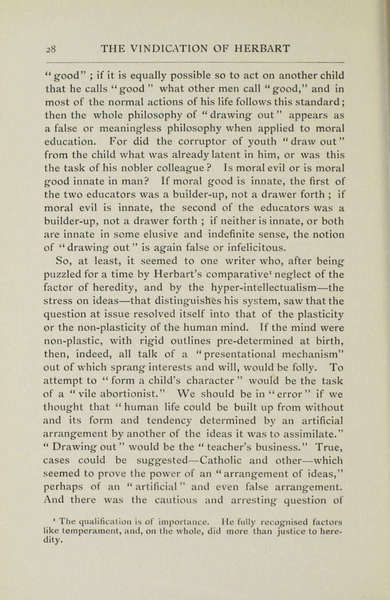 28 THE VINDICATION OF HERBART  good ; if it is equally possible so to act on another child that he calls good  what other men call good, and in most of the normal actions of his life follows this standard ; then the whole philosophy of  drawing out  appears as a false or meaningless philosophy when applied to moral education. For did the corruptor of youth  draw out  from the child what was already latent in him, or was this the task of his nobler colleague ? Is moral evil or is moral good innate in man? If moral good is innate, the first of the two educators was a builder-up, not a drawer forth ; if moral evil is innate, the second of the educators was a builder-up, not a drawer forth ; if neither is innate, or both are innate in some elusive and indefinite sense, the notion of drawing out is again false or infelicitous. So, at least, it seemed to one writer who, after being puzzled for a time by Herbart's comparative' neglect of the factor of heredity, and by the hyper-intellectualism—the stress on ideas—that distinguishes his system, saw that the question at issue resolved itself into that of the plasticity or the non-plasticity of the human mind. If the mind were non-plastic, with rigid outlines pre-determined at birth, then, indeed, all talk of a presentational mechanism out of which sprang interests and will, would be folly. To attempt to  form a child's character  would be the task of a vile abortionist. We should be in error if we thought that  human life could be built up from without and its form and tendency determined by an artificial arrangement by another of the ideas it was to assimilate.  Drawing out would be the  teacher's business. True, cases could be suggested—Catholic and other—which seemed to prove the power of an arrangement of ideas, perhaps of an  artificial  and even false arrangement. And there was the cautious and arresting question of ' The qualification is of importance. He fully recognised factors like temperament, and, on the whole, did more than justice to here¬ dity.