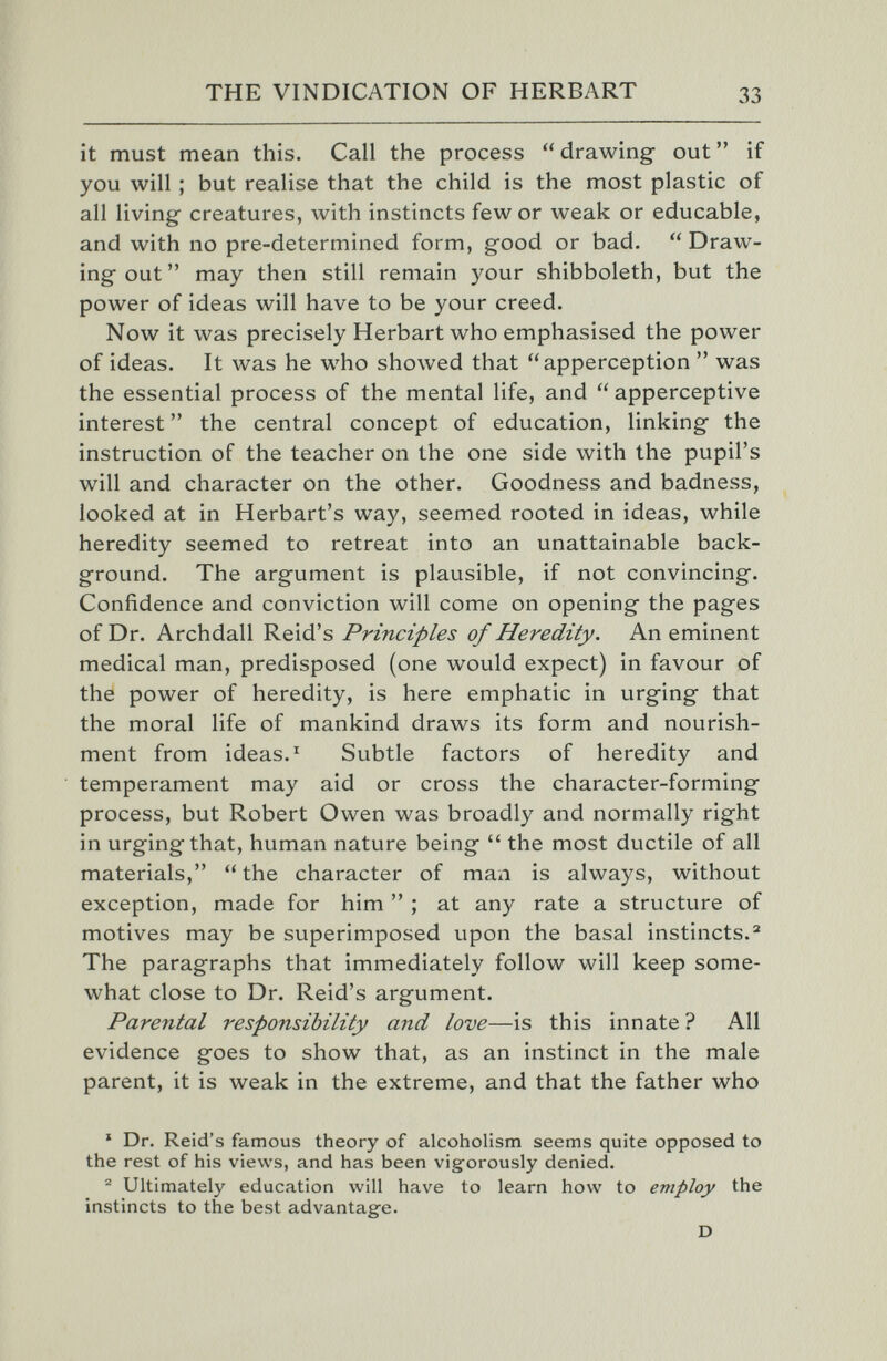 THE VINDICATION OF HERBART 33 it must mean this. Call the process drawing out if you will ; but realise that the child is the most plastic of all living creatures, with instincts few or weak or educable, and with no pre-determined form, good or bad.  Draw¬ ing out  may then still remain your shibboleth, but the power of ideas will have to be your creed. Now it was precisely Herbart who emphasised the power of ideas. It was he who showed that apperception  was the essential process of the mental life, and  apperceptive interest  the central concept of education, linking the instruction of the teacher on the one side with the pupil's will and character on the other. Goodness and badness, looked at in Herbart's way, seemed rooted in ideas, while heredity seemed to retreat into an unattainable back¬ ground. The argument is plausible, if not convincing. Confidence and conviction will come on opening the pages of Dr. Archdall Reid's Principles of Heredity. An eminent medical man, predisposed (one would expect) in favour of the power of heredity, is here emphatic in urging that the moral life of mankind draws its form and nourish¬ ment from ideas. ^ Subtle factors of heredity and temperament may aid or cross the character-forming process, but Robert Owen was broadly and normally right in urgingthat, human nature being  the most ductile of all materials, the character of man is always, without exception, made for him  ; at any rate a structure of motives may be superimposed upon the basal instincts. The paragraphs that immediately follow will keep some¬ what close to Dr. Reid's argument. Parental responsibility and love—is this innate ? All evidence goes to show that, as an instinct in the male parent, it is weak in the extreme, and that the father who * Dr. Reid's famous theory of alcoholism seems quite opposed to the rest of his views, and has been vigforously denied. ^ Ultimately education will have to learn how to employ the instincts to the best advantage. D
