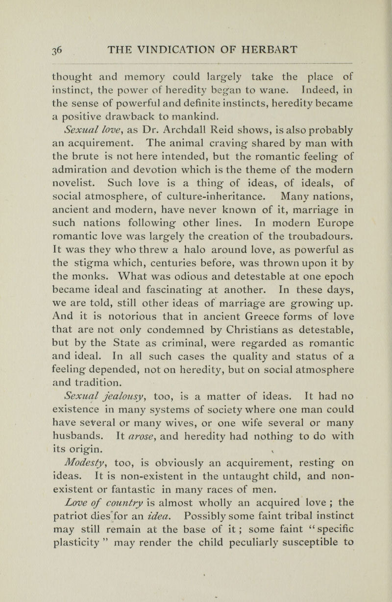 Зб THE VINDICATION OF HERBART thought and memory could largely take the place of instinct, the power of heredity began to wane. Indeed, in the sense of powerful and definite instincts, heredity became a positive drawback to mankind. Sexual love, as Dr. Archdall Reid shows, is also probably an acquirement. The animal craving shared by man with the brute is not here intended, but the romantic feeling of admiration and devotion which is the theme of the modern novelist. Such love is a thing of ideas, of ideals, of social atmosphere, of culture-inheritance. Many nations, ancient and modern, have never known of it, marriage in such nations following other lines. In modern Europe romantic love was largely the creation of the troubadours. It was they who threw a halo around love, as powerful as the stigma which, centuries before, was thrown upon it by the monks. What was odious and detestable at one epoch became ideal and fascinating at another. In these days, we are told, still other ideas of marriage are growing up. And it is notorious that in ancient Greece forms of love that are not only condemned by Christians as detestable, but by the State as criminal, were regarded as romantic and ideal. In all such cases the quality and status of a feeling depended, not on heredity, but on social atmosphere and tradition. Sexual jealousy, too, is a matter of ideas. It had no existence in many systems of society where one man could have several or many wives, or one wife several or many husbands. It arose, and heredity had nothing to do with its origin. Modesty, too, is obviously an acquirement, resting on ideas. It is non-existent in the untaught child, and non¬ existent or fantastic in many races of men. Love of cotmtry is almost wholly an acquired love ; the patriot dies'for an idea. Possibly some faint tribal instinct may still remain at the base of it; some faint specific plasticity  may render the child peculiarly susceptible to