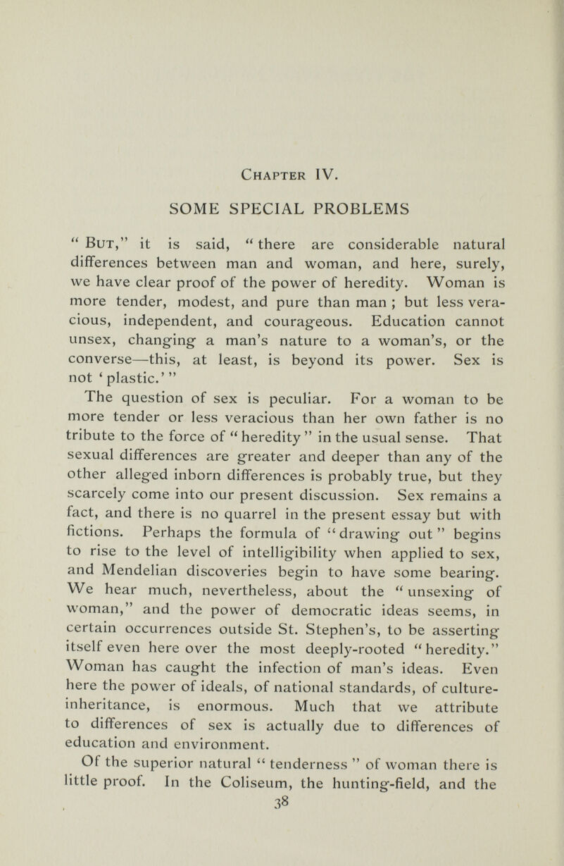 Chapter IV. SOME SPECIAL PROBLEMS  But, it is said,  there are considerable natural differences between man and woman, and here, surely, we have clear proof of the power of heredity. Woman is more tender, modest, and pure than man ; but less vera¬ cious, independent, and courag-eous. Education cannot unsex, changing a man's nature to a woman's, or the converse—this, at least, is beyond its power. Sex is not ' plastic.'  The question of sex is peculiar. For a woman to be more tender or less veracious than her own father is no tribute to the force of  heredity  in the usual sense. That sexual differences are greater and deeper than any of the other alleged inborn differences is probably true, but they scarcely come into our present discussion. Sex remains a fact, and there is no quarrel in the present essay but with fictions. Perhaps the formula of drawing out begins to rise to the level of intelligibility when applied to sex, and Mendelian discoveries begin to have some bearing. We hear much, nevertheless, about the  unsexing of woman, and the power of democratic ideas seems, in certain occurrences outside St. Stephen's, to be asserting itself even here over the most deeply-rooted heredity. Woman has caught the infection of man's ideas. Even here the power of ideals, of national standards, of culture- inheritance, is enormous. Much that we attribute to differences of sex is actually due to differences of education and environment. Of the superior natural  tenderness  of woman there is little proof. In the Coliseum, the hunting-field, and the 38