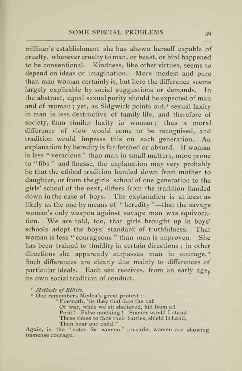 SOME SPECIAL PROBLEMS 39 milliner's establishment she has shown herself capable of cruelty, wherever cruelty to man, or beast, or bird happened to be conventional. Kindness, like other virtues, seems to depend on ideas or imagination. More modest and pure than man woman certainly is, but here the difference seems largely explicable by social suggestions or demands. In the abstract, equal sexual purity should be expected of man and of woman ; yet, as Sidgwick points out,' sexual laxity in man is less destructive of family life, and therefore of society, than similar laxity in woman ; thus a moral difference of view would come to be recognised, and tradition would impress this on each generation. An explanation by heredity is far-fetched or absurd. If woman is less  veracious  than man in small matters, more prone to fibs and finesse, the explanation may very probably be that the ethical tradition handed down from mother to daughter, or from the girls' school of one generation to the girls' school of the next, differs from the tradition handed down in the case of boys. The explanation is at least as likely as the one by means of  heredity —that the savage woman's only weapon against savage man was equivoca¬ tion. We are told, too, that girls brought up in boys' schools adopt the boys' standard of truthfulness. That woman is less  courageous  than man is unproven. She has been trained to timidity in certain directions ; in other directions she apparently surpasses man in courage.^ Such differences are clearly due mainly to differences of particular ideals. Each sex receives, from an early age, its own social tradition of conduct. ' Methods of Ethics. ® One remembers Medea's great protest ;—  Forsooth, 'tis they that face the call Of war, while we sit sheltered, hid from all Peril !—False mocking- ! Sooner would I stand Three times to face their battles, shield in hand, Than bear one child. Again, in the  votes for women  crusade, women are showing immense courage.