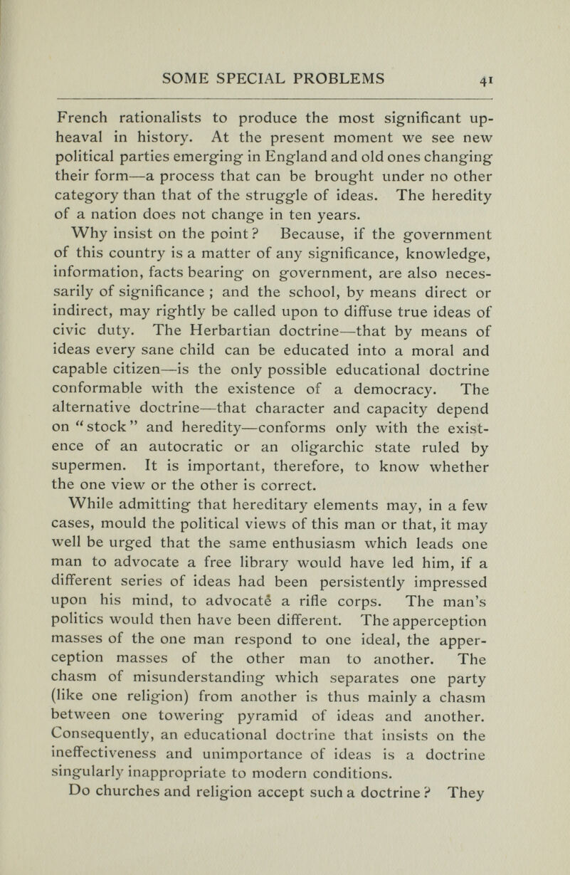 SOME SPECIAL PROBLEMS 41 French rationalists to produce the most significant up¬ heaval in history. At the present moment we see new political parties emerging in England and old ones changing their form—a process that can be brought under no other category than that of the struggle of ideas. The heredity of a nation does not change in ten years. Why insist on the point ? Because, if the government of this country is a matter of any significance, knowledge, information, facts bearing on government, are also neces¬ sarily of significance ; and the school, by means direct or indirect, may rightly be called upon to diffuse true ideas of civic duty. The Herbartian doctrine—that by means of ideas every sane child can be educated into a moral and capable citizen—is the only possible educational doctrine conformable with the existence of a democracy. The alternative doctrine—that character and capacity depend on  stock  and heredity—conforms only with the exist¬ ence of an autocratic or an oligarchic state ruled by supermen. It is important, therefore, to know whether the one view or the other is correct. While admitting that hereditary elements may, in a few cases, mould the political views of this man or that, it may well be urged that the same enthusiasm which leads one man to advocate a free library would have led him, if a different series of ideas had been persistently impressed upon his mind, to advocate a rifle corps. The man's politics would then have been different. The apperception masses of the one man respond to one ideal, the apper¬ ception masses of the other man to another. The chasm of misunderstanding Avhich separates one party (like one religion) from another is thus mainly a chasm between one towering pyramid of ideas and another. Consequently, an educational doctrine that insists on the ineffectiveness and unimportance of ideas is a doctrine singularly inappropriate to modern conditions. Do churches and religion accept such a doctrine ? They