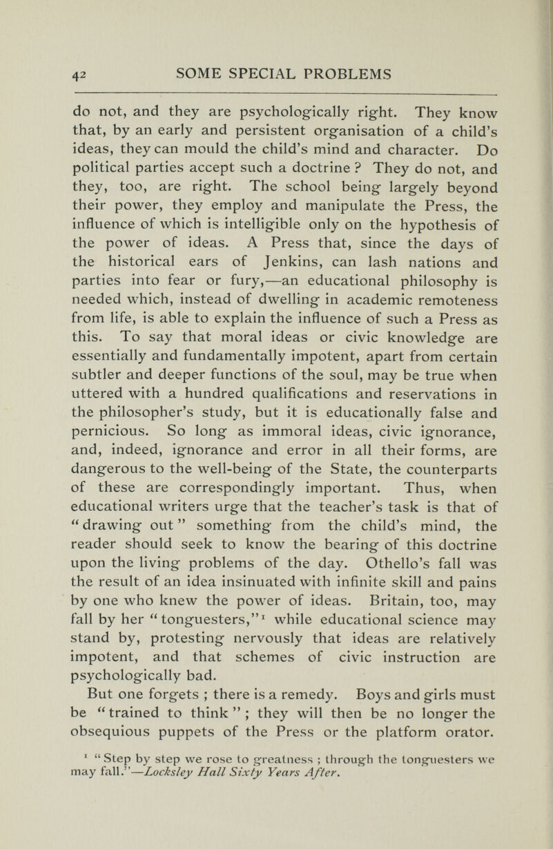 42 SOME SPECIAL PROBLEMS do not, and they are psychologically right. They know that, by an early and persistent organisation of a child's ideas, they can mould the child's mind and character. Do political parties accept such a doctrine ? They do not, and they, too, are right. The school being largely beyond their power, they employ and manipulate the Press, the influence of which is intelligible only on the hypothesis of the power of ideas. A Press that, since the days of the historical ears of Jenkins, can lash nations and parties into fear or fury,—an educational philosophy is needed which, instead of dwelling in academic remoteness from life, is able to explain the influence of such a Press as this. To say that moral ideas or civic knowledge are essentially and fundamentally impotent, apart from certain subtler and deeper functions of the soul, may be true when uttered with a hundred qualifications and reservations in the philosopher's study, but it is educationally false and pernicious. So long as immoral ideas, civic ignorance, and, indeed, ignorance and error in all their forms, are dangerous to the well-being of the State, the counterparts of these are correspondingly important. Thus, when educational writers urge that the teacher's task is that of  drawing out  something from the child's mind, the reader should seek to know the bearing of this doctrine upon the living problems of the day. Othello's fall was the result of an idea insinuated with infinite skill and pains by one who knew the power of ideas. Britain, too, may fall by her  tonguesters,' while educational science may stand by, protesting nervously that ideas are relatively impotent, and that schemes of civic instruction are psychologically bad. But one forgets ; there is a remedy. Boys and girls must be trained to think; they will then be no longer the obsequious puppets of the Press or the platform orator. '  Step by step we rose to gfreatiiess ; through the tongiiesters we may fall.—Locksley Hall Sixty Years After.