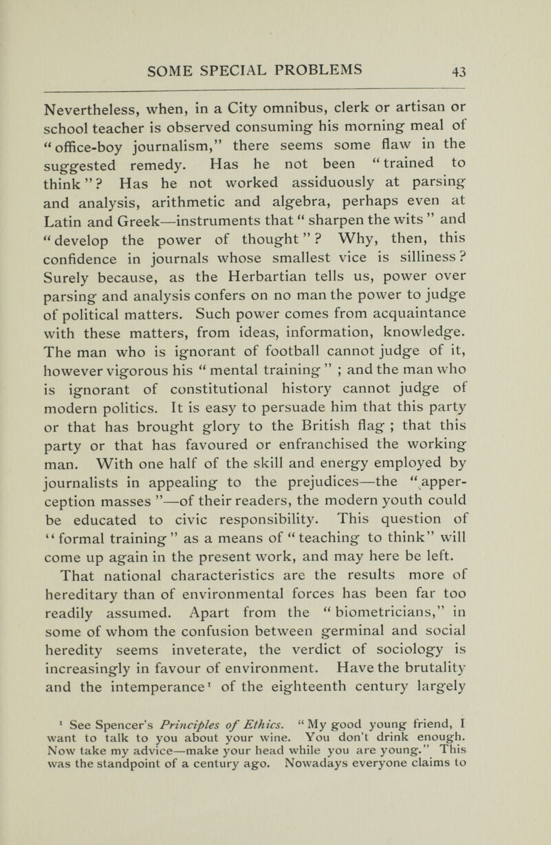 SOME SPECIAL PROBLEMS 43 Nevertheless, when, in a City omnibus, clerk or artisan or school teacher is observed consuming his morning meal of office-boy journalism, there seems some flaw in the suggested remedy. Has he not been  trained to think? Has he not worked assiduously at parsing and analysis, arithmetic and algebra, perhaps even at Latin and Greek—instruments that  sharpen the wits  and develop the power of thought? Why, then, this confidence in journals whose smallest vice is silliness ? Surely because, as the Herbartian tells us, power over parsing and analysis confers on no man the power to judge of political matters. Such power comes from acquaintance with these matters, from ideas, information, knowledge. The man who is ignorant of football cannot judge of it, however vigorous his  mental training  ; and the man who is ignorant of constitutional history cannot judge of modern politics. It is easy to persuade him that this party or that has brought glory to the British flag ; that this party or that has favoured or enfranchised the working man. With one half of the skill and energy employed by journalists in appealing to the prejudices—the apper¬ ception masses —of their readers, the modern youth could be educated to civic responsibility. This question of  formal training as a means of teaching to think will come up again in the present work, and may here be left. That national characteristics are the results more of hereditary than of environmental forces has been far too readily assumed. Apart from the  biometricians, in some of whom the confusion between germinal and social heredity seems inveterate, the verdict of sociology is increasingly in favour of environment. Have the brutality and the intemperance' of the eighteenth century largely ■ See Spencer's Principles of Ethics.  My good young friend, I want to talk to you about your wine. You don't drink enough. Now take my advice—make your head while you are young. This was the standpoint of a century ago. Nowadays everyone claims to