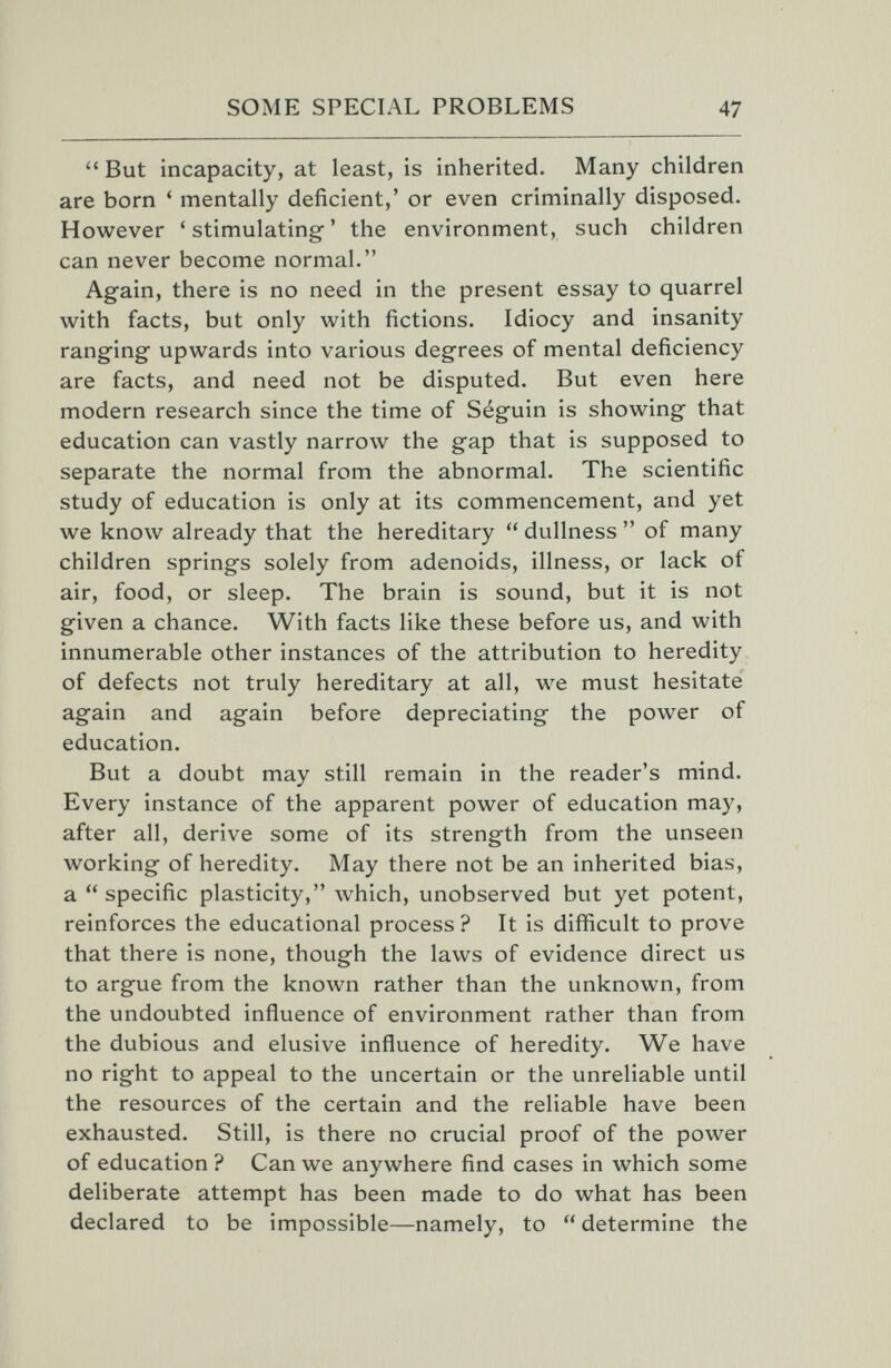 SOME SPECIAL PROBLEMS 47  But incapacity, at least, is inherited. Many children are born ' mentally deficient,' or even criminally disposed. However ' stimulating ' the environment, such children can never become normal. Again, there is no need in the present essay to quarrel with facts, but only with fictions. Idiocy and insanity ranging upwards into various degrees of mental deficiency are facts, and need not be disputed. But even here modern research since the time of Séguin is showing that education can vastly narrow the gap that is supposed to separate the normal from the abnormal. The scientific study of education is only at its commencement, and yet we know already that the hereditary  dullness  of many children springs solely from adenoids, illness, or lack of air, food, or sleep. The brain is sound, but it is not given a chance. With facts like these before us, and with innumerable other instances of the attribution to heredity of defects not truly hereditary at all, we must hesitate again and again before depreciating the power of education. But a doubt may still remain in the reader's mind. Every instance of the apparent power of education may, after all, derive some of its strength from the unseen working of heredity. May there not be an inherited bias, a  specific plasticity, which, unobserved but yet potent, reinforces the educational process ? It is difficult to prove that there is none, though the laws of evidence direct us to argue from the known rather than the unknown, from the undoubted influence of environment rather than from the dubious and elusive influence of heredity. We have no right to appeal to the uncertain or the unreliable until the resources of the certain and the reliable have been exhausted. Still, is there no crucial proof of the power of education ? Can we anywhere find cases in which some deliberate attempt has been made to do what has been declared to be impossible—namely, to  determine the