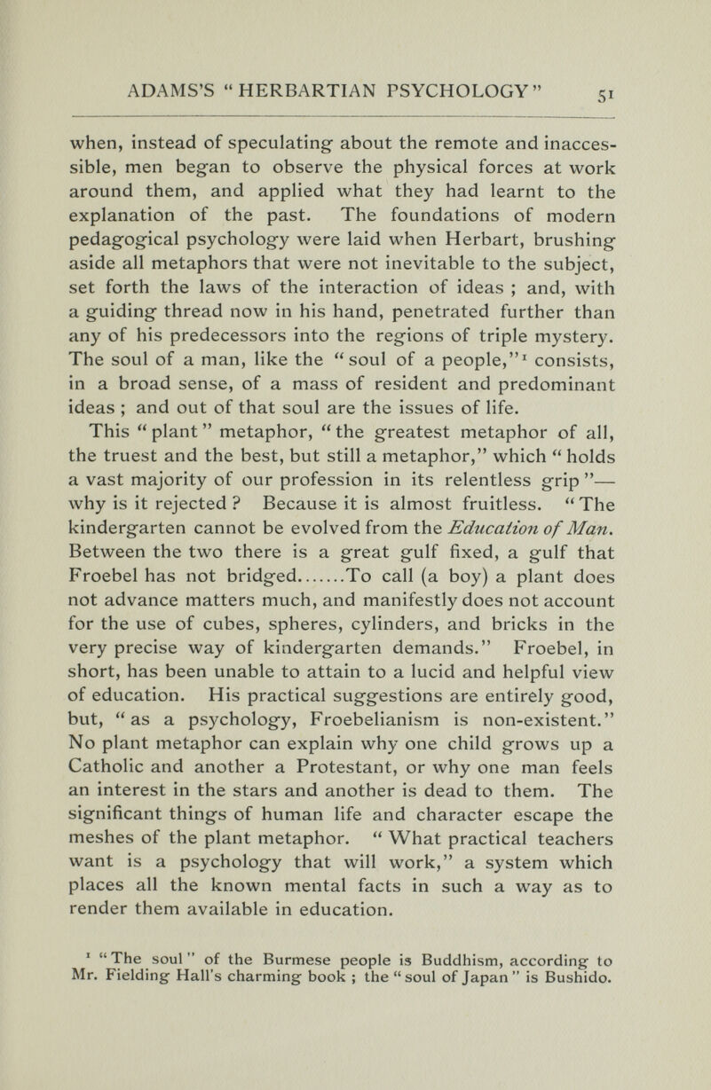 ADAMS'S HERBARTIAN PSYCHOLOGY when, instead of speculating about the remote and inacces¬ sible, men began to observe the physical forces at work around them, and applied what they had learnt to the explanation of the past. The foundations of modern pedagogical psychology were laid when Herbart, brushing aside all metaphors that were not inevitable to the subject, set forth the laws of the interaction of ideas ; and, with a guiding thread now in his hand, penetrated further than any of his predecessors into the regions of triple mystery. The soul of a man, like the soul of a people,^ consists, in a broad sense, of a mass of resident and predominant ideas ; and out of that soul are the issues of life. This  plant  metaphor,  the greatest metaphor of all, the truest and the best, but still a metaphor, which  holds a vast majority of our profession in its relentless grip — why is it rejected ? Because it is almost fruitless.  The kindergarten cannot be evolved from the Education of Man. Between the two there is a great gulf fixed, a gulf that Froebel has not bridged To call (a boy) a plant does not advance matters much, and manifestly does not account for the use of cubes, spheres, cylinders, and bricks in the very precise way of kindergarten demands. Froebel, in short, has been unable to attain to a lucid and helpful view of education. His practical suggestions are entirely good, but, as a psychology, Froebelianism is non-existent. No plant metaphor can explain why one child grows up a Catholic and another a Protestant, or why one man feels an interest in the stars and another is dead to them. The significant things of human life and character escape the meshes of the plant metaphor.  What practical teachers want is a psychology that will work, a system which places all the known mental facts in such a way as to render them available in education. '  The soul  of the Burmese people is Buddhism, according to Mr. Fielding Hall's charming book ; the soul of Japan is Bushido.