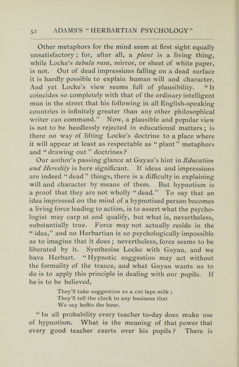 ADAMS'S HERBARTIAN PSYCHOLOGY Other metaphors for the mind seem at first sight equally unsatisfactory ; for, after all, a plant is a living thing, while Locke's tabula rasa, mirror, or sheet of white paper, is not. Out of dead impressions falling on a dead surface it is hardly possible to explain human will and character. And yet Locke's view seems full of plausibility.  It coincides so completely with that of the ordinary intelligent man in the street that his following in all English-speaking countries is infinitely greater than any other philosophical writer can command. Now, a plausible and popular view is not to be heedlessly rejected in educational matters ; is there no way of lifting Locke's doctrine to a place where it will appear at least as respectable as  plant  metaphors and  drawing out  doctrines ? Our author's passing glance at Guyau's hint in Education and Heredity is here significant. If ideas and impressions are indeed  dead things, there is a difficulty in explaining will and character by means of them. But hypnotism is a proof that they are not wholly dead. To say that an idea impressed on the mind of a hypnotised person becomes a living force leading to action, is to assert what the psycho¬ logist may carp at and qualify, but what is, nevertheless, substantially true. Force may not actually reside in the  idea, and no Herbartian is so psychologically impossible as to imagine that it does ; nevertheless, force seems to be liberated by it. Synthesise Locke with Guyau, and we have Herbart.  Hypnotic suggestion may act without the formality of the trance, and what Guyau wants us to do is to apply this principle in dealing with our pupils. If he is to be believed. They'll take suggestion as a cat laps milk ; They'll tell the clock to any business that We say befits the hour.  In all probability every teacher to-day does make use of hypnotism. What is the meaning of that power that every good teacher exerts over his pupils ? There is